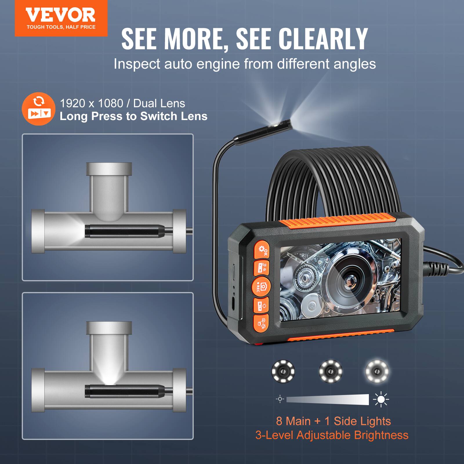 VEVOR TOUGH TOOLS. HALF PRICE

SEE MORE, SEE CLEARLY

Inspect auto engine from different angles

1920 x 1080 / Dual Lens
Long Press to Switch Lens

8 Main + 1 Side Lights
3-Level Adjustable Brightness