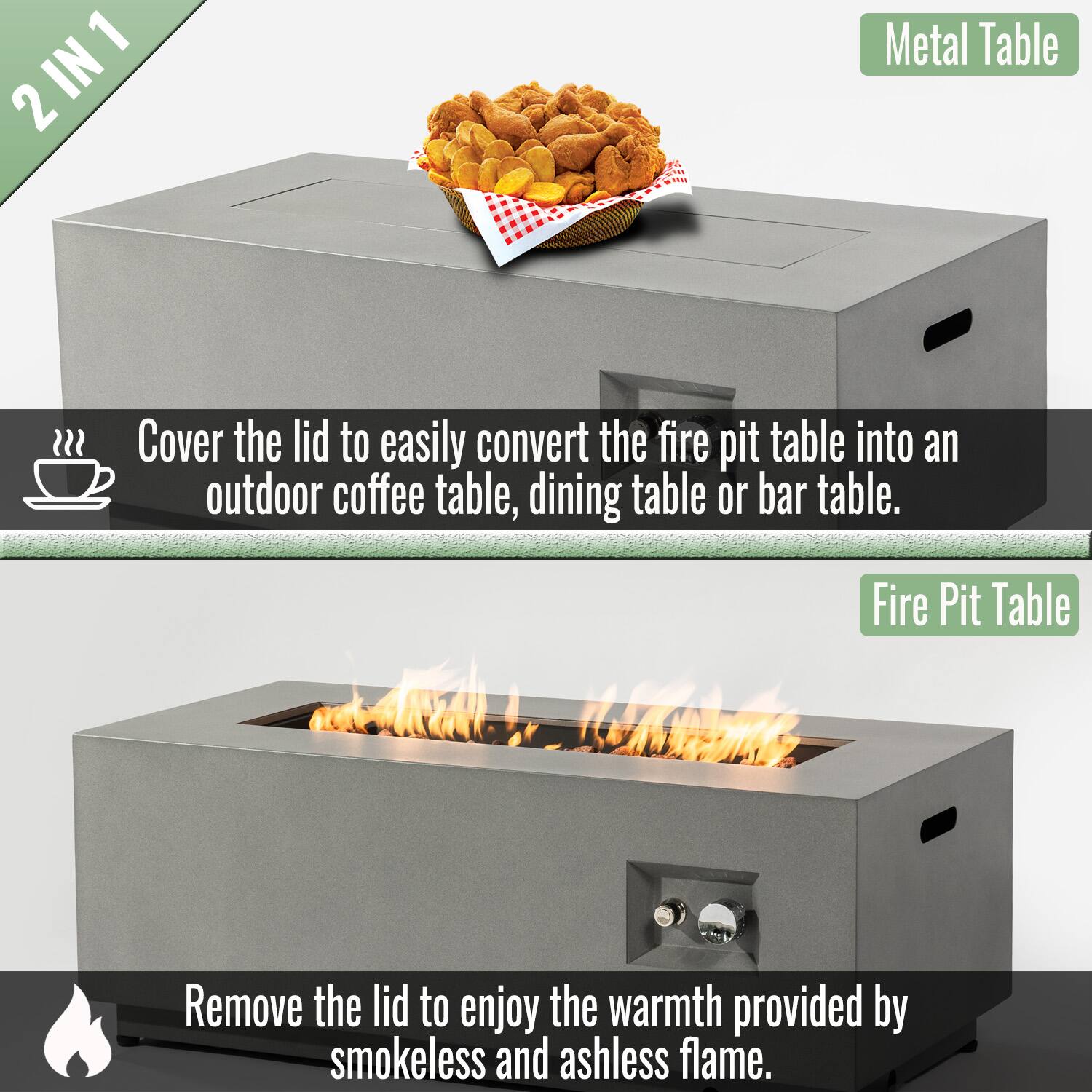 2 IN 1

Cover the lid to easily convert the fire pit table into an outdoor coffee table, dining table or bar table.

Metal Table

Remove the lid to enjoy the warmth provided by smokeless and ashless flame.

Fire Pit Table