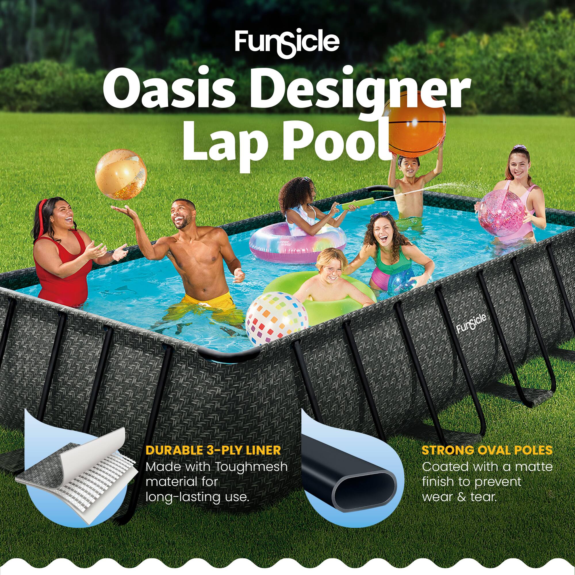 FunGicle Oasis Designer Lap Pool ada FunGicle DURABLE 3-PLY LINER Made with Toughmesh material for long-lasting use. STRONG OVAL POLES Coated with a matte finish to prevent wear & tear.