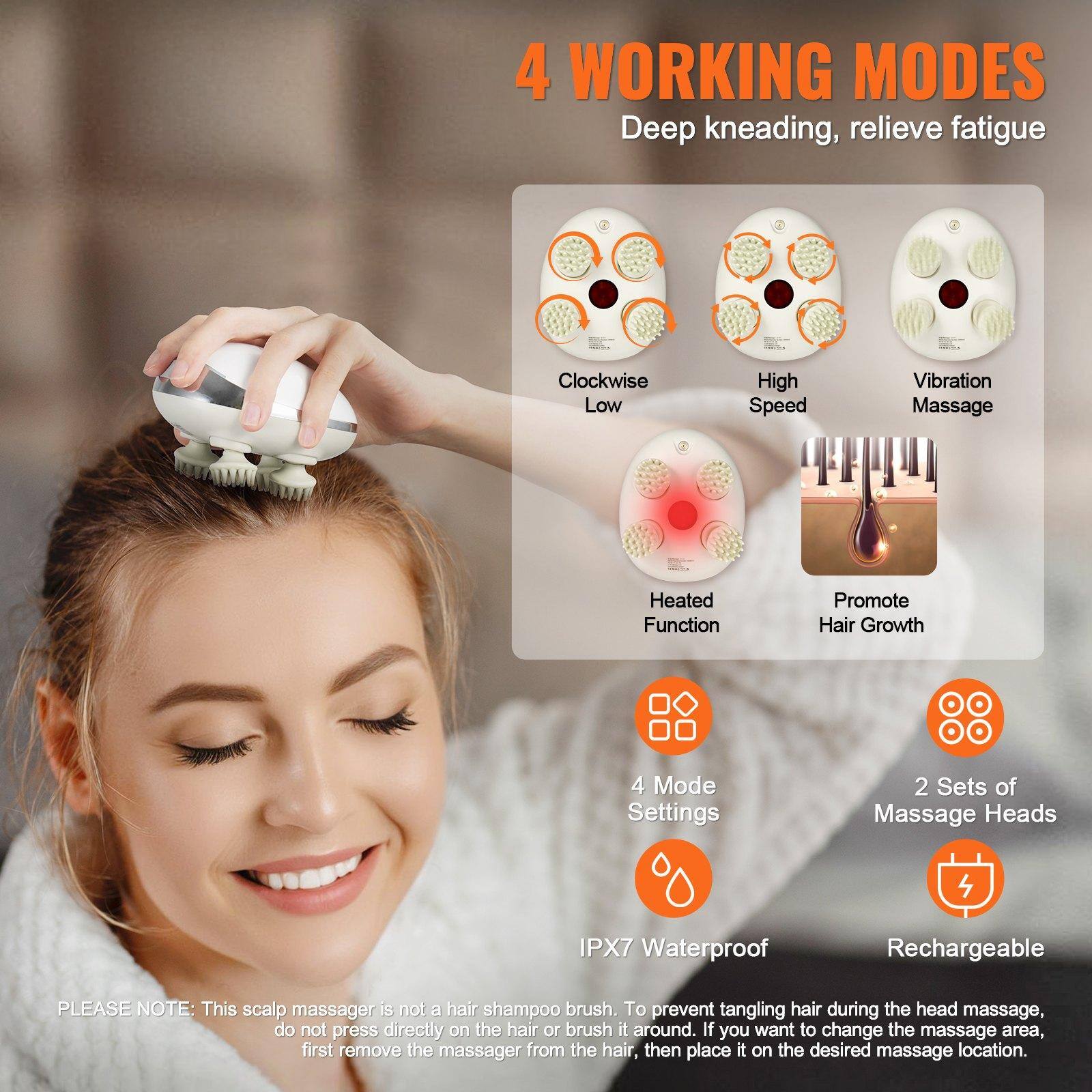 4 WORKING MODES  
Deep kneading, relieve fatigue  

- Clockwise Low  
- High Speed  
- Vibration Massage  
- Heated Function  
- Promote Hair Growth  

4 Mode Settings  
2 Sets of Massage Heads  
IPX7 Waterproof  
Rechargeable  

PLEASE NOTE: This scalp massager is not a hair shampoo brush. To prevent tangling hair during the head massage, do not press directly on the hair or brush it around. If you want to change the massage area, first remove the massager from the hair, then place it on the desired massage location.