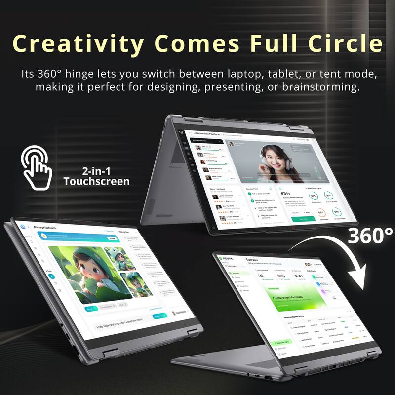 Creativity Comes Full Circle  
Its 360° hinge lets you switch between laptop, tablet, or tent mode, making it perfect for designing, presenting, or brainstorming.

2-in-1 Touchscreen

360°