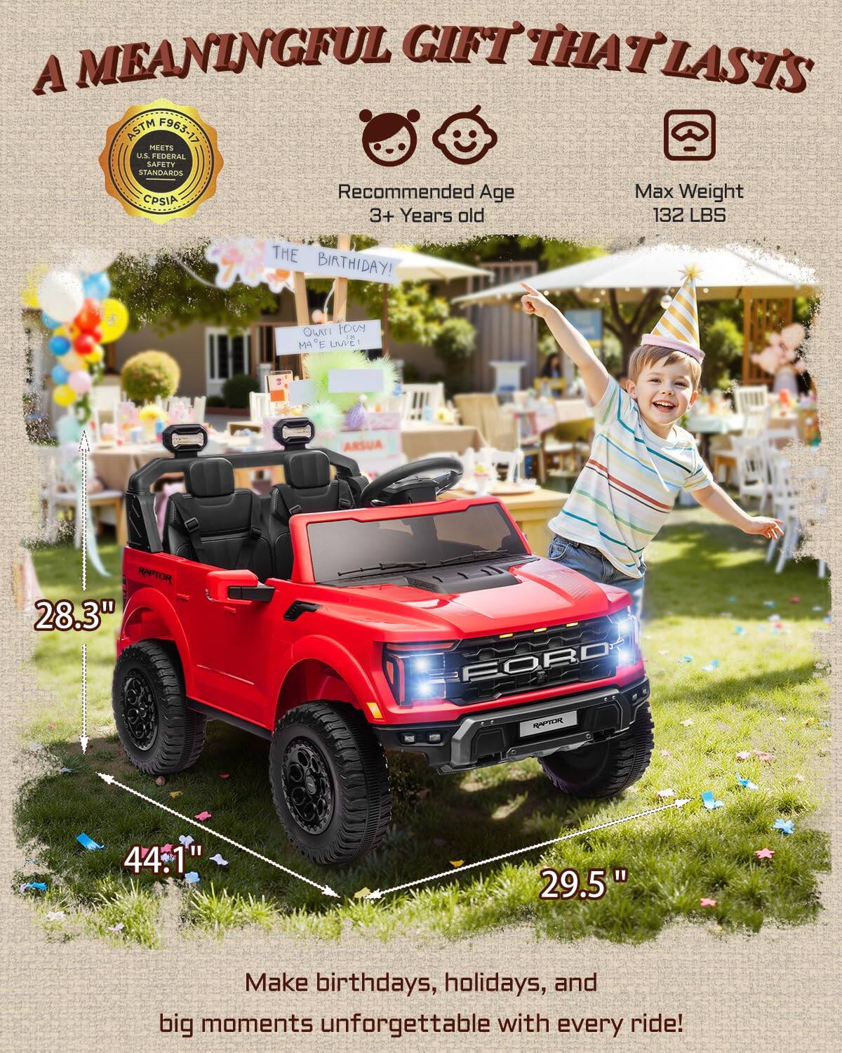 A MEANINGFUL GIFT THAT LASTS

ASTM F963-17 MEETS U.S. FEDERAL SAFETY STANDARDS

Recommended Age: 3+ Years old

Max Weight: 132 LBS

THE BIRTHDAY! 

28.3" FOR 44.1" 29.5"

Make birthdays, holidays, and big moments unforgettable with every ride!