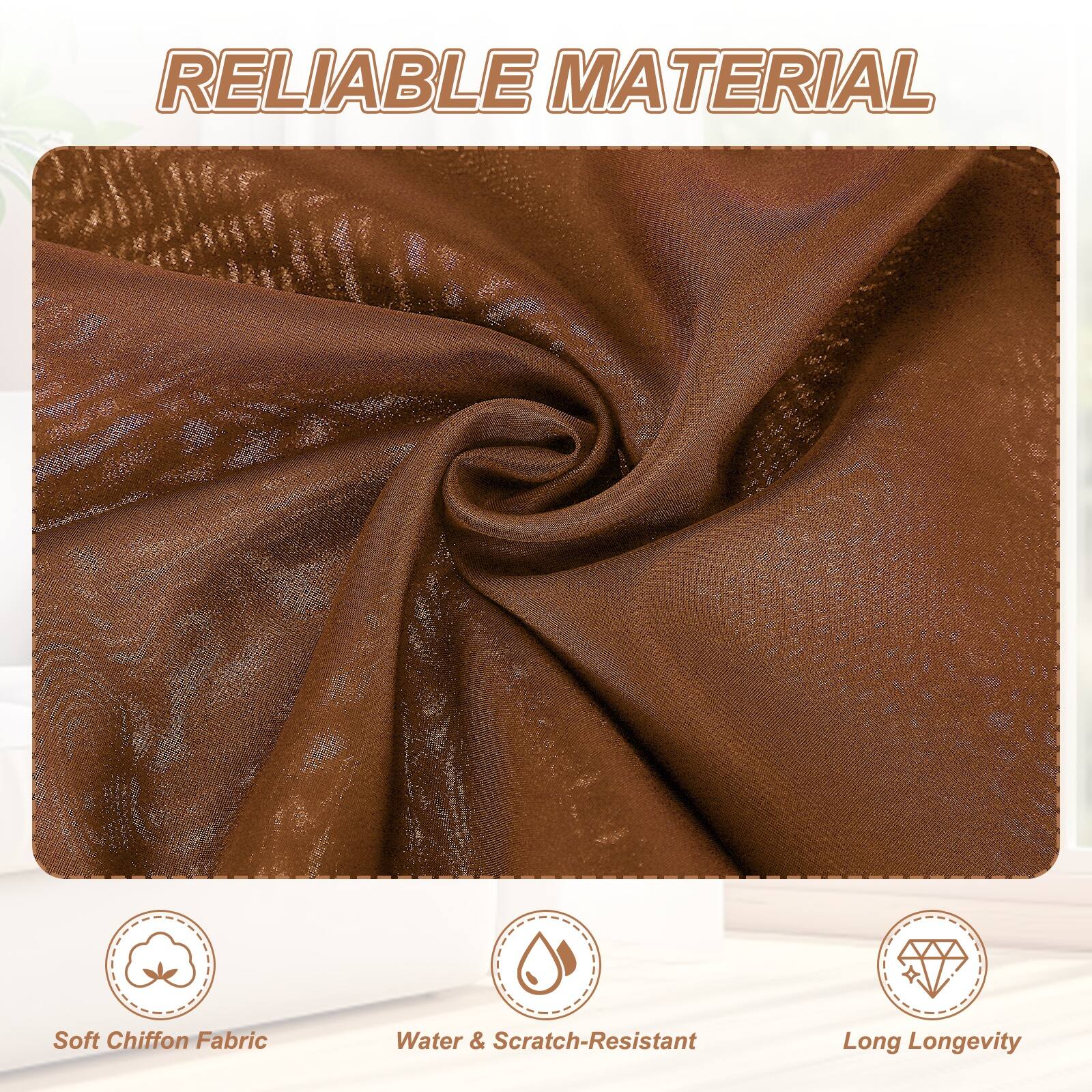 RELIABLE MATERIAL

- Soft Chiffon Fabric
- Water & Scratch-Resistant
- Long Longevity