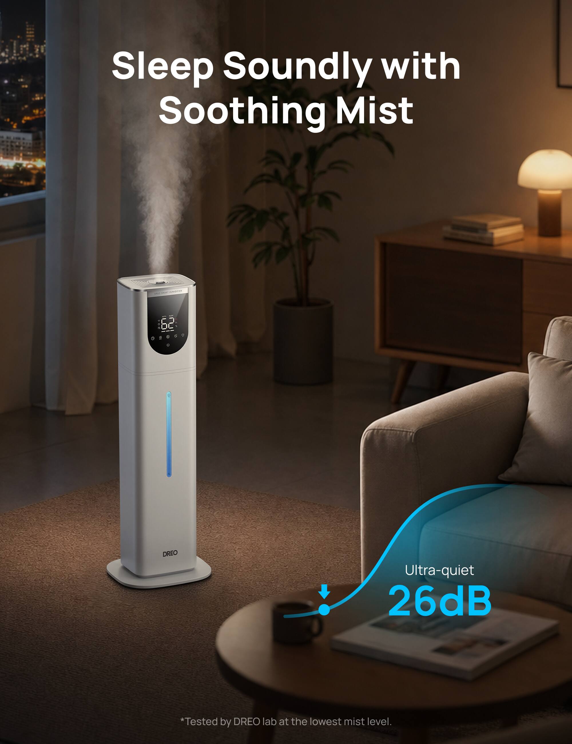Sleep Soundly with Soothing Mist

MARKEKARA
62 09859
DREO

Ultra-quiet 26dB
*Tested by DREO lab at the lowest mist level.