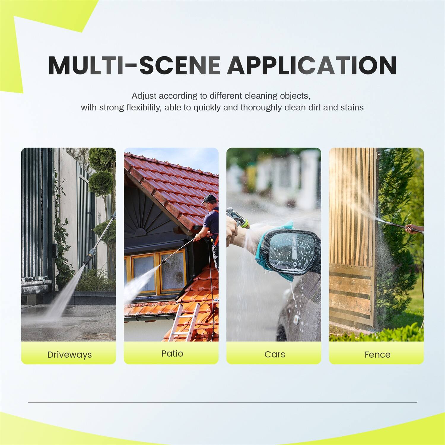 MULTI-SCENE APPLICATION

Adjust according to different cleaning objects, with strong flexibility, able to quickly and thoroughly clean dirt and stains

- Driveways
- Patio
- Cars
- Fence