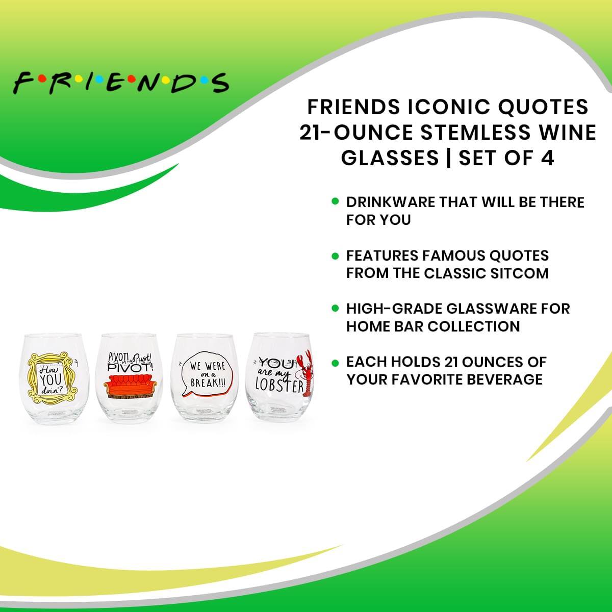 **FRIENDS**

**FRIENDS ICONIC QUOTES 21-OUNCE STEMLESS WINE GLASSES | SET OF 4**

- DRINKWARE THAT WILL BE THERE FOR YOU
- FEATURES FAMOUS QUOTES FROM THE CLASSIC SITCOM
- HIGH-GRADE GLASSWARE FOR HOME BAR COLLECTION
- EACH HOLDS 21 OUNCES OF YOUR FAVORITE BEVERAGE

**Quotes on Glasses:**
- "How you dora?"
- "PIVOT! PIVOT!"
- "WE WERE ON A BREAK!!!"
- "YOU ARE MY LOBSTER"