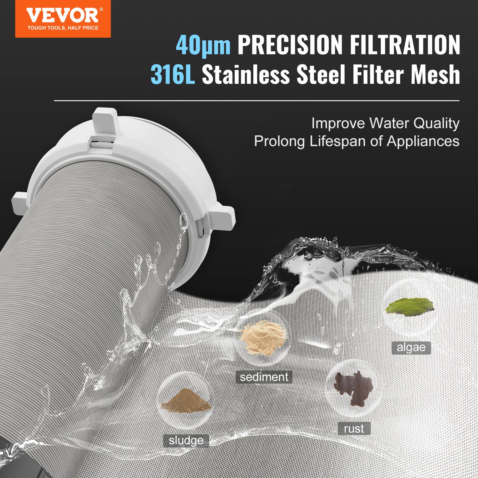VEVOR  
TOUGH TOOLS, HALF PRICE  

40µm PRECISION FILTRATION  
316L Stainless Steel Filter Mesh  

Improve Water Quality  
Prolong Lifespan of Appliances  

- algae  
- sediment  
- sludge  
- rust