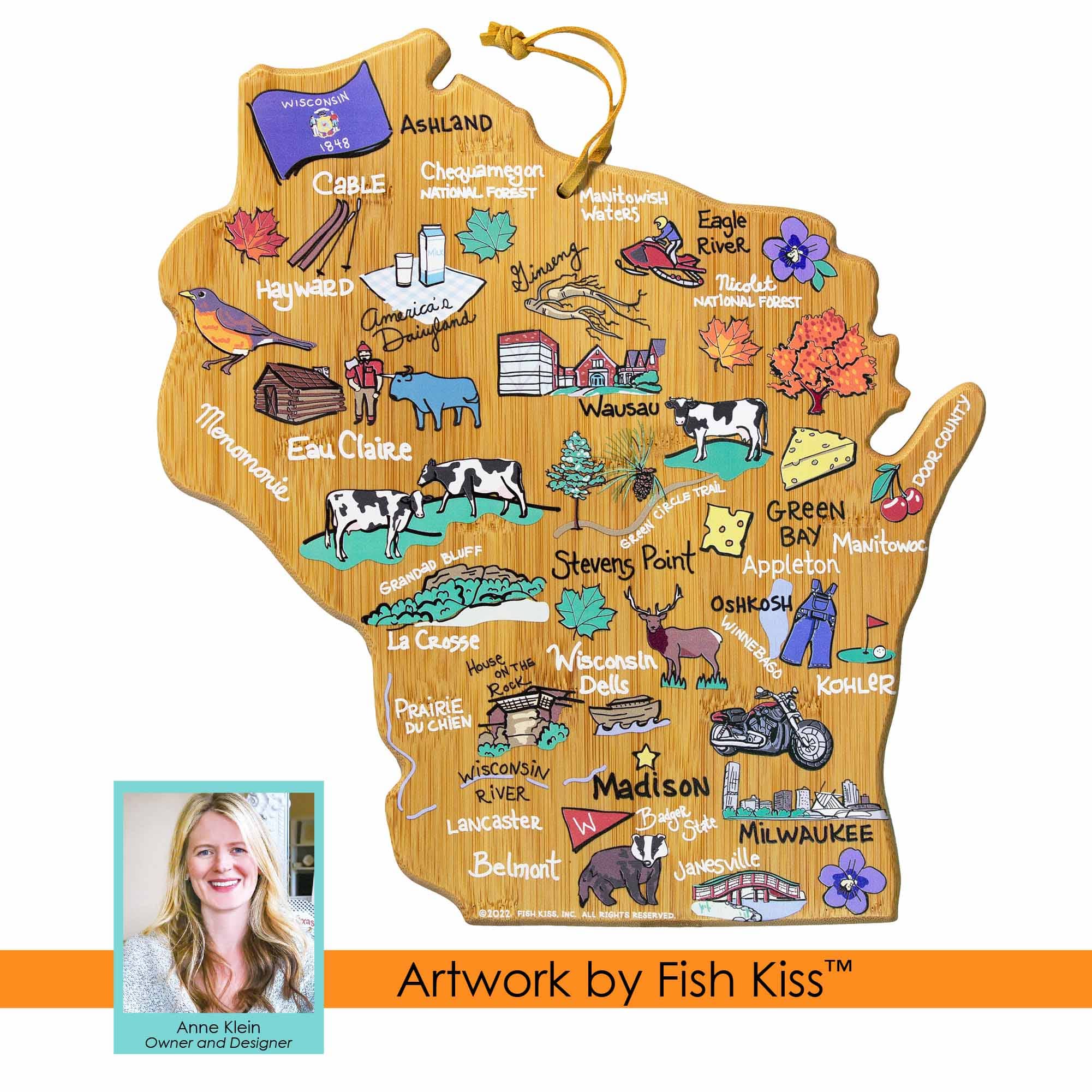 WISCONSIN  
ASHLAND  
1848  
Cable  
Chequamegon National Forest  
Manitowish Waters  
Eagle River  
Nicolet National Forest  
Hayward  
Wausau  
Menomonie  
Eau Claire  
Green Bay  
Manitowoc  
Stevens Point  
Appleton  
Grandad Bluff  
La Crosse  
Prairie du Chien  
Wisconsin Dells  
Kohler  
Madison  
Wisconsin River  
Lancaster  
Belmont  
Janesville  
Milwaukee  
Door County  

Artwork by Fish Kiss™  
Anne Klein  
Owner and Designer  
©2022 PIRI KISS INC. ALL RIGHTS RESERVED.