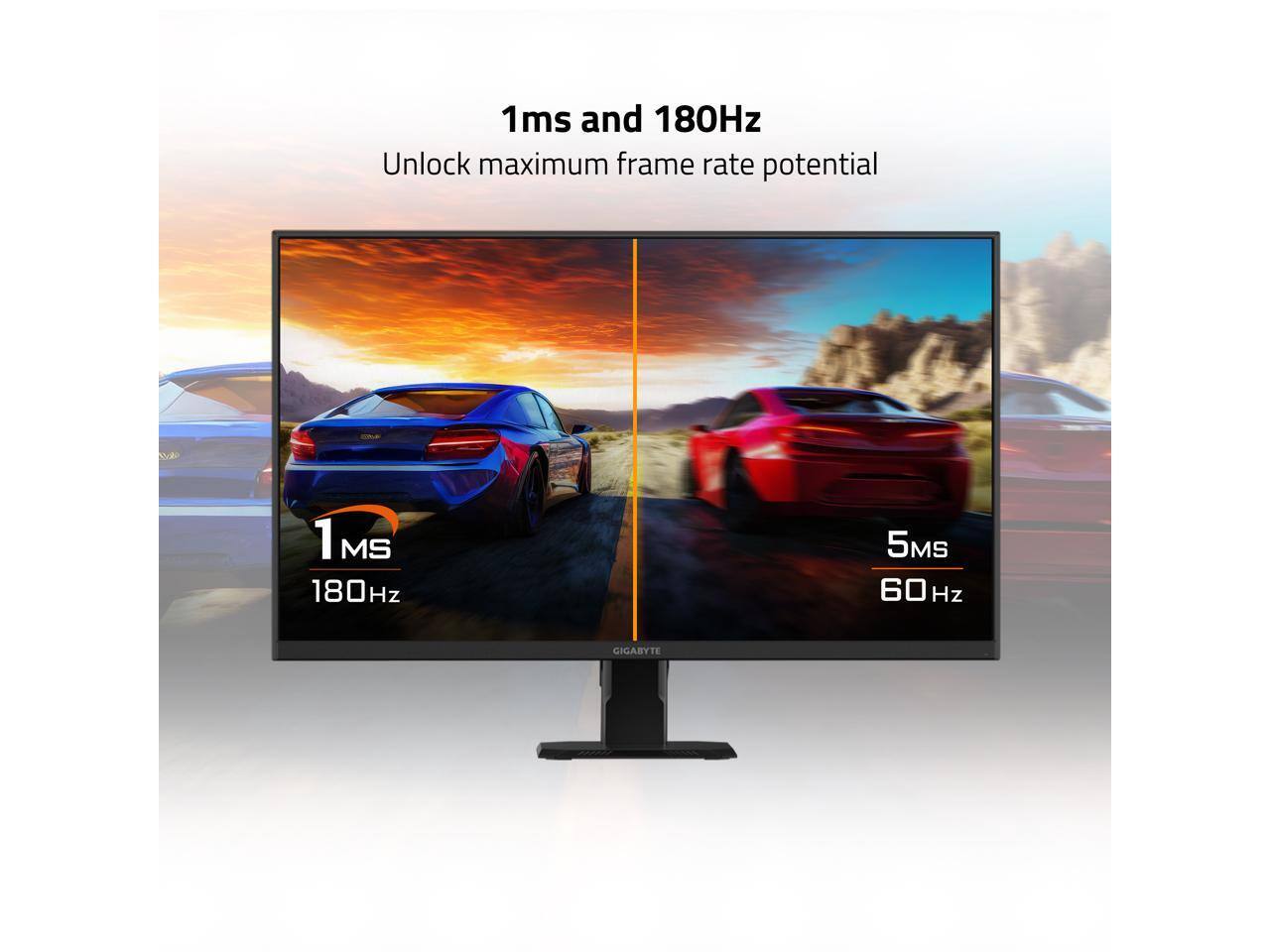 1ms and 180Hz  
Unlock maximum frame rate potential  

1 MS  
180Hz  

5MS  
60 Hz  

GIGABYTE