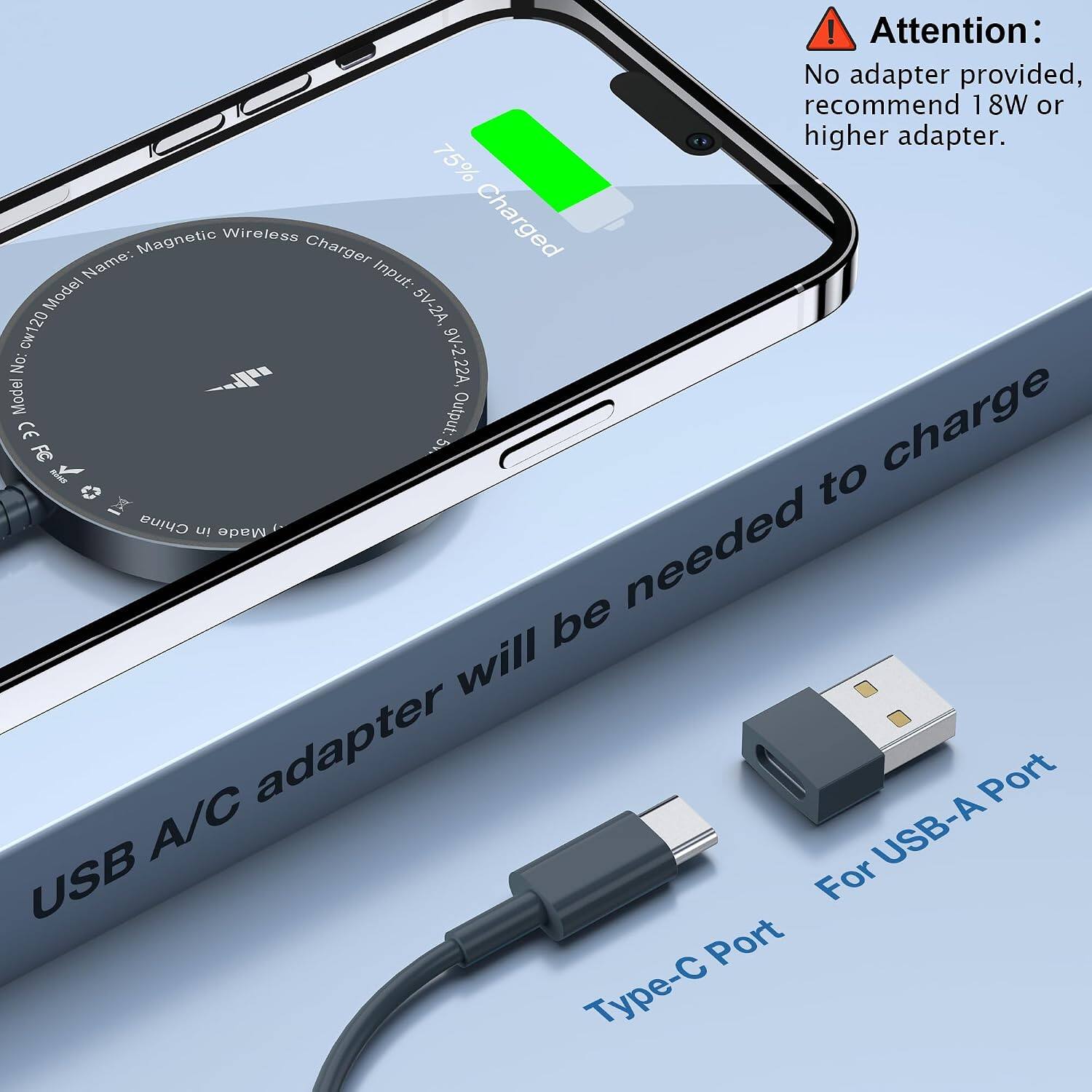 ! Attention: No adapter provided, recommend 18W or higher adapter.  
75% Name: Magnetic Wireless Charger  
Input: 5V-2A, 9V-2.22A  
Model No: cw120  
Output: 5V  
CE  
Made in China  
USB A/C adapter will be needed to charge  
Type-C Port  
For USB-A Port