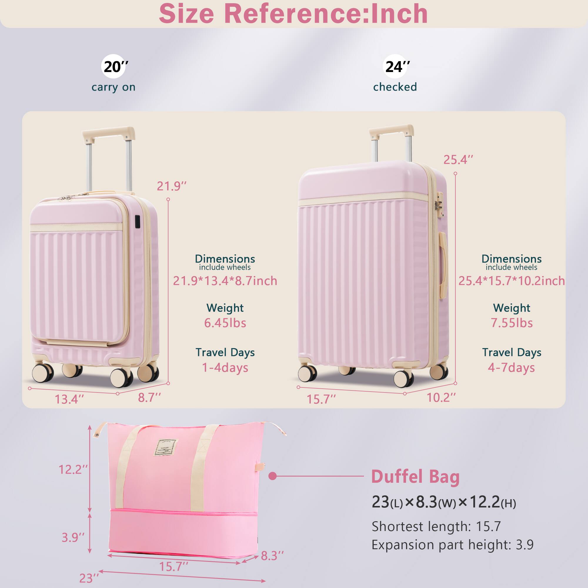 **Size Reference: Inch**

- **20" carry on**
  - Dimensions (include wheels): 21.9" x 13.4" x 8.7"
  - Weight: 6.45 lbs
  - Travel Days: 1-4 days

- **24" checked**
  - Dimensions (include wheels): 25.4" x 15.7" x 10.2"
  - Weight: 7.55 lbs
  - Travel Days: 4-7 days

- **Duffel Bag**
  - Dimensions: 23(L) x 8.3(w) x 12.2(H)
  - Shortest length: 15.7"
  - Expansion part height: 3.9"