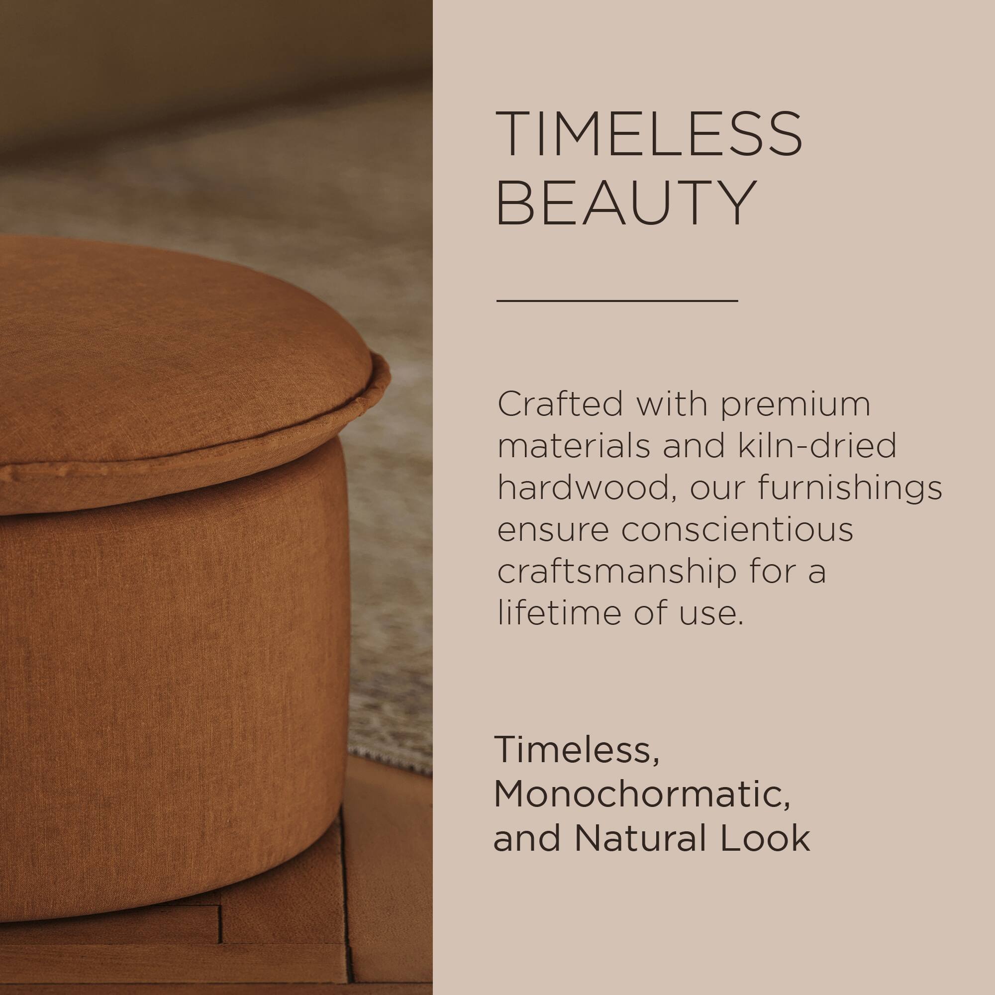 TIMELESS BEAUTY

Crafted with premium materials and kiln-dried hardwood, our furnishings ensure conscientious craftsmanship for a lifetime of use.

Timeless, Monochromatic, and Natural Look