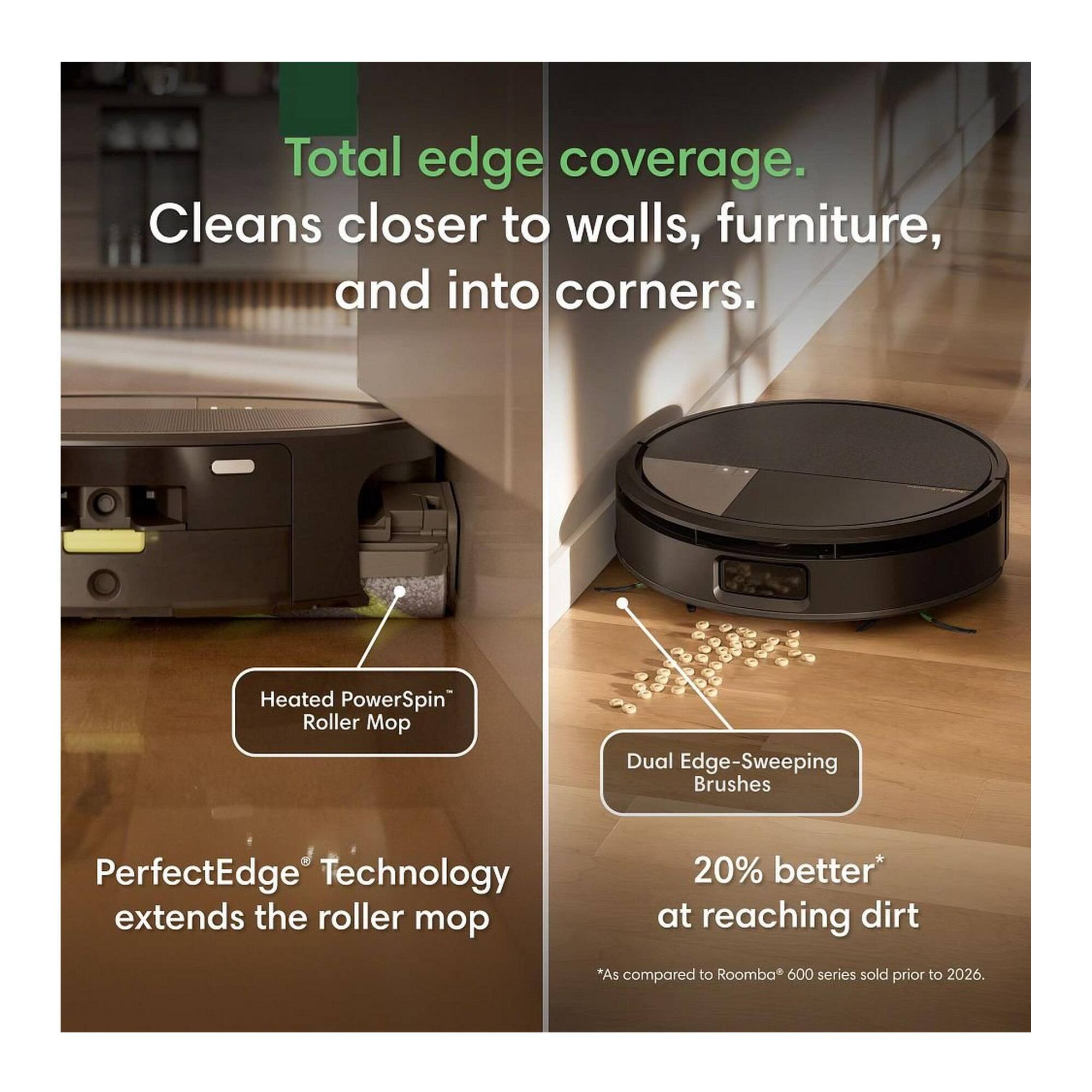 Total edge coverage. Cleans closer to walls, furniture, and into corners.

Heated PowerSpin Roller Mop

Dual Edge-Sweeping Brushes

PerfectEdge® Technology extends the roller mop

20% better* at reaching dirt

*As compared to Roomba® 600 series sold prior to 2026.