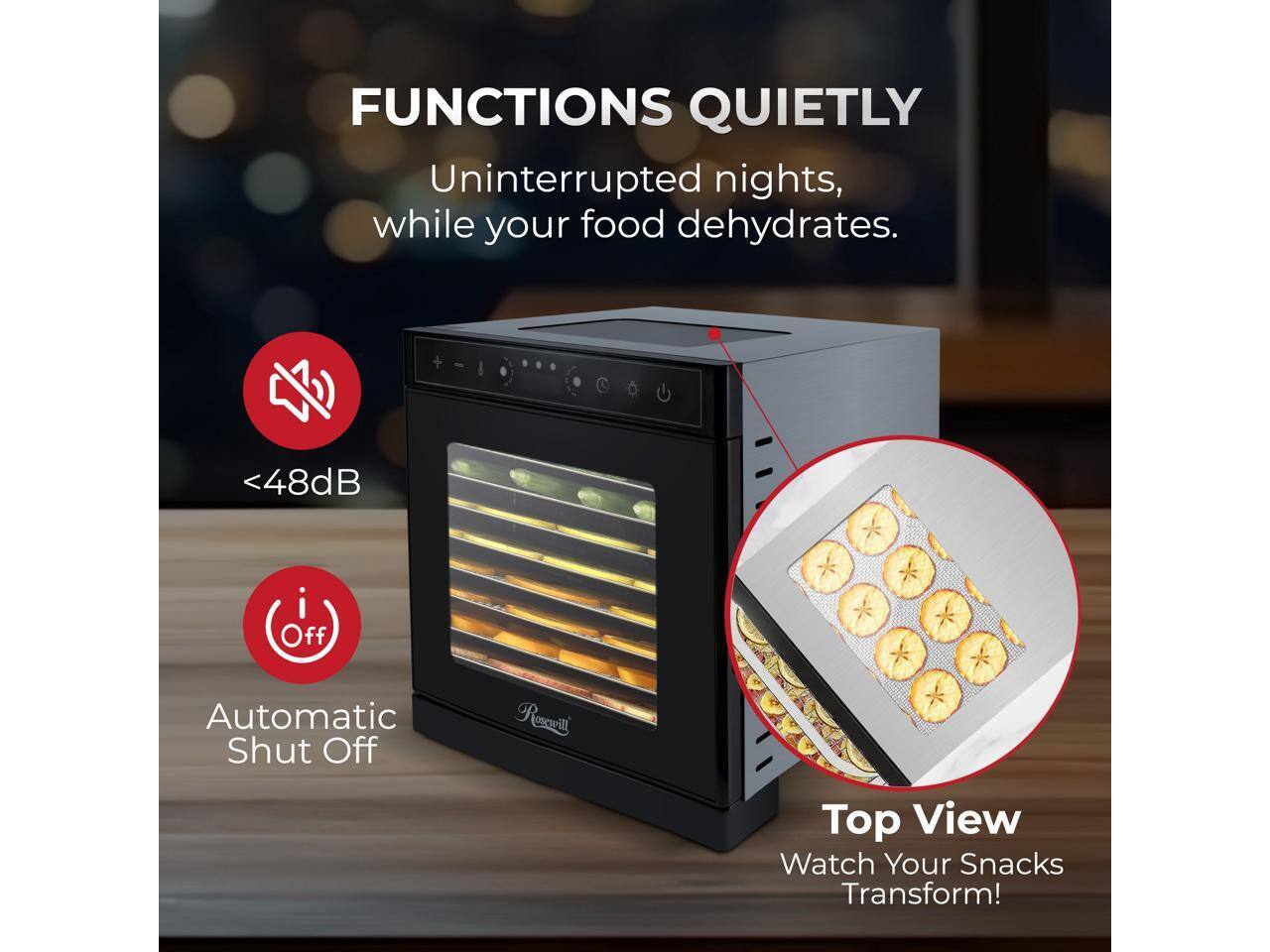 FUNCTIONS QUIETLY  
Uninterrupted nights, while your food dehydrates.  
<48dB  
Automatic Shut Off  
Top View  
Watch Your Snacks Transform!