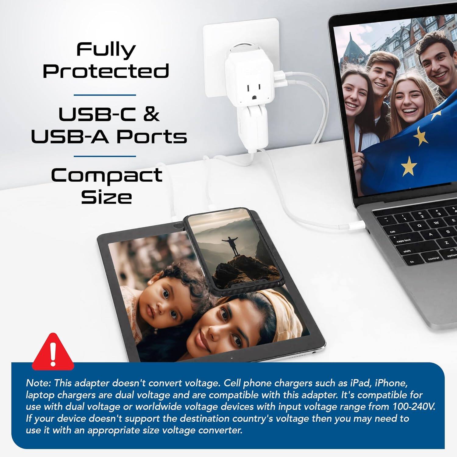 Fully Protected  
USB-C & USB-A Ports  
Compact Size  

Note: This adapter doesn't convert voltage. Cell phone chargers such as iPad, iPhone, laptop chargers are dual voltage and are compatible with this adapter. It's compatible for use with dual voltage or worldwide voltage devices with input voltage range from 100-240V. If your device doesn't support the destination country's voltage then you may need to use it with an appropriate size voltage converter.