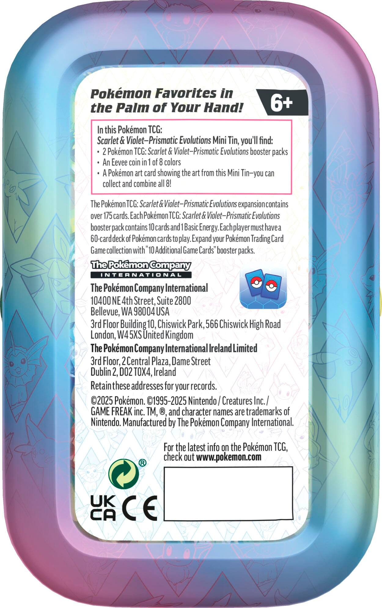 Pokemon Favorites in the Palm of Your Hand! 6+ In this Pokemon TCG: Scarlet & Violet-Prismatic Evolutions Mini Tin, you'll find:

* Pokemon TCG: Scarlet & Violet-Prismatic Evolutions booster packs
* An Eevee coin in of colors
* Pokmon art card showing the art from this Mini Tin-you can collect and combine all 8!

The Pokemon TCG: Scarlet & Violet-Prismatic Evolutions expansion contains over 175 cards. Each Pokemon TCG: Scarlet & Violet-Prismatic Evolutions booster pack contains 10 cards and Basic Energy. Each player must have a 60-card deck of Pokemon cards to play. Expand your Pokemon Trading Card Game collection with "10 Additional Game Cards" booster packs.

The Pokemon Company INTERNATIONAL
The Pokmon Company International
10400 NE 4th Street, Suite 2800 Bellevue, WA 98004 USA
3rd Floor Building 10, Chiswick Park, 566 Chiswick High Road London, W4 5XS United Kingdom
The Pokemon Company International Ireland Limited
3rd Floor, 2 Central Plaza, Dame Street, Dublin 2, Ireland