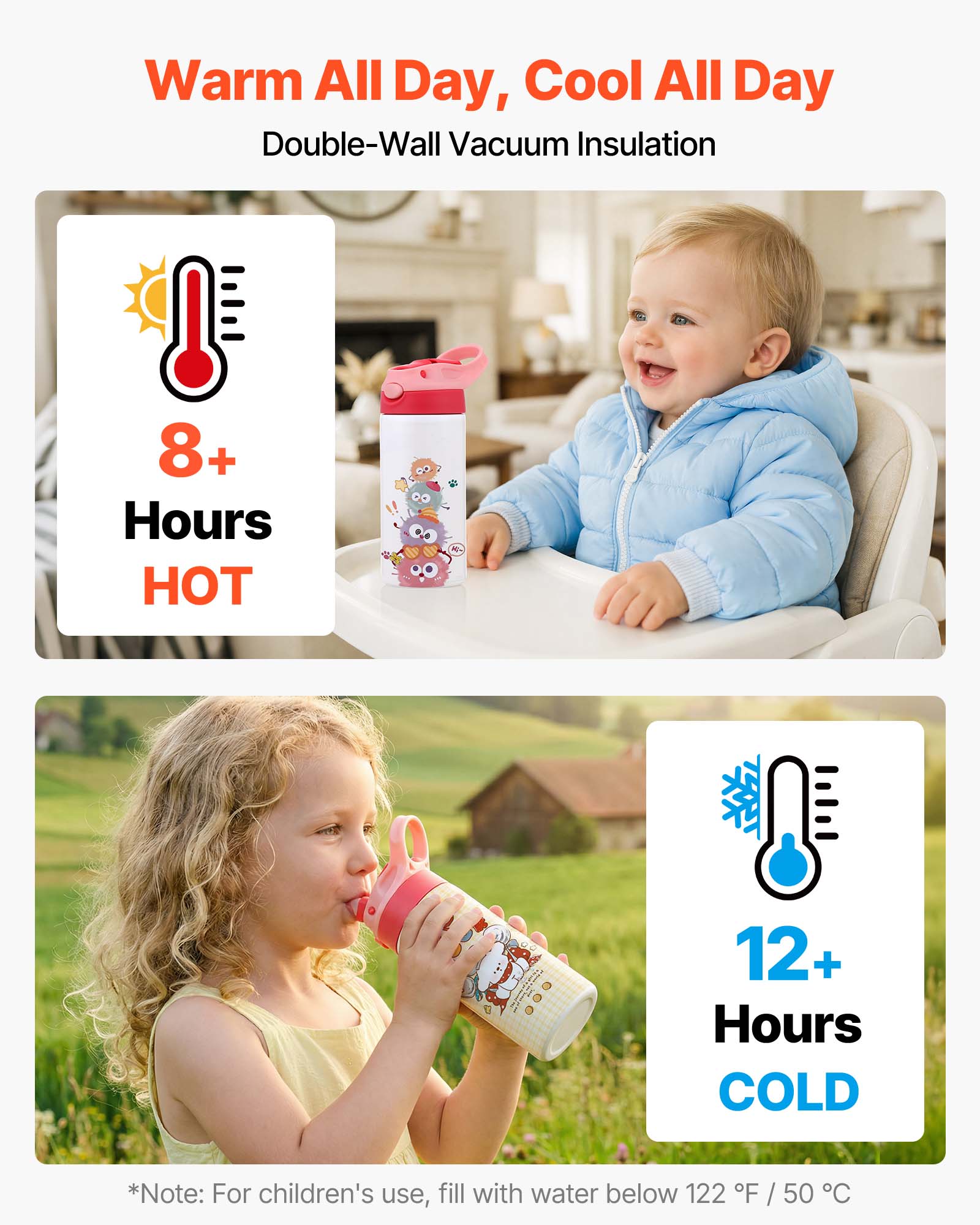 Warm All Day, Cool All Day  
Double-Wall Vacuum Insulation  

8+ Hours HOT  
12+ Hours COLD  

*Note: For children's use, fill with water below 122°F / 50°C