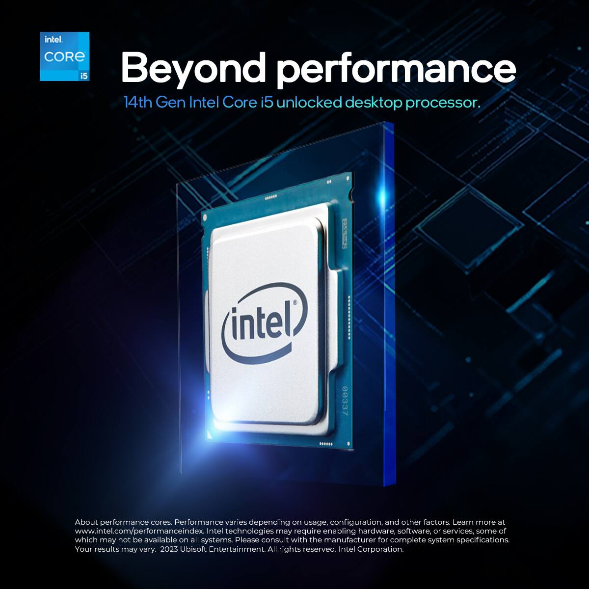 Intel Core i5  
Beyond performance  
14th Gen Intel Core i5 unlocked desktop processor.  

About performance cores. Performance varies depending on usage, configuration, and other factors. Learn more at www.intel.com/performanceindex. Intel technologies may require enabling hardware, software, or services, some of which may not be available on all systems. Please consult with the manufacturer for complete system specifications. Your results may vary.  

2023 Ubisoft Entertainment. All rights reserved. Intel Corporation.