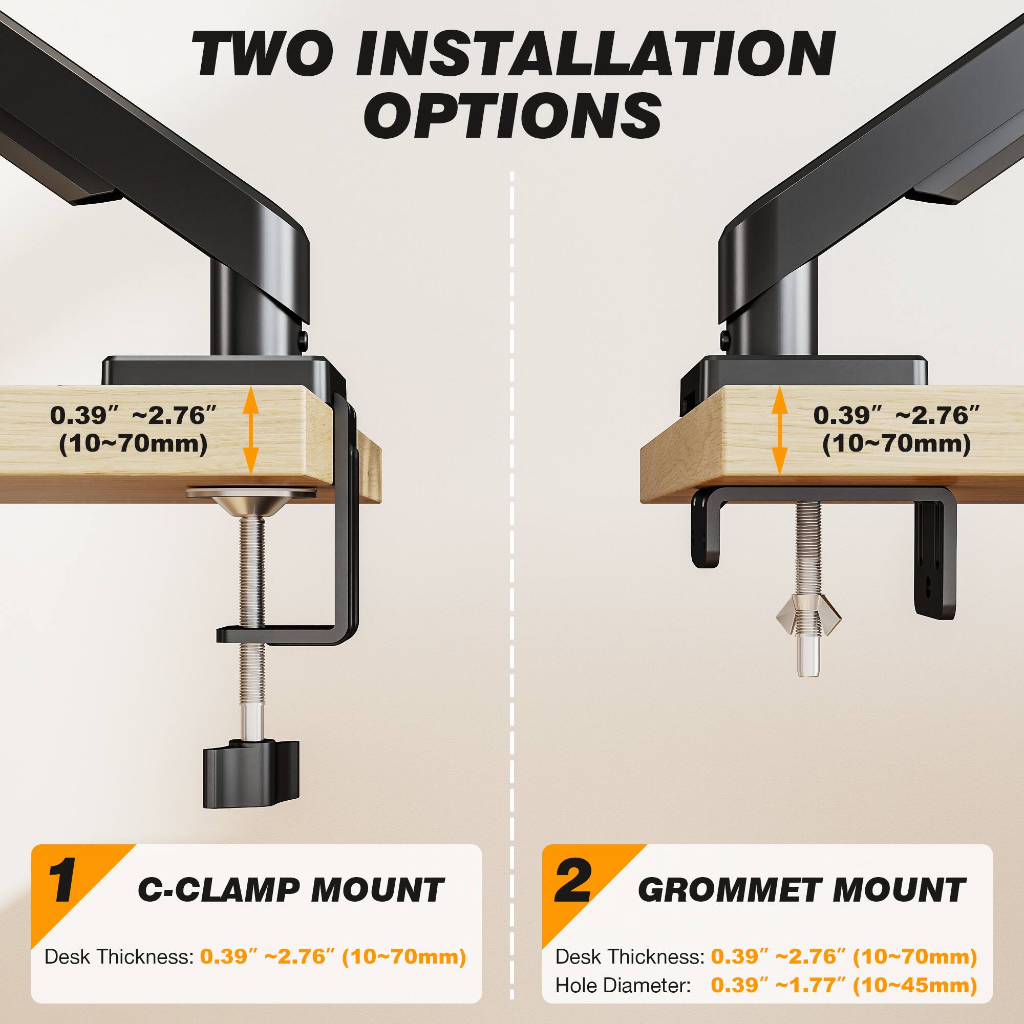TWO INSTALLATION OPTIONS

0.39" ~2.76" (10~70mm)

1. C-CLAMP MOUNT
   Desk Thickness: 0.39" ~2.76" (10~70mm)

2. GROMMET MOUNT
   Desk Thickness: 0.39" ~2.76" (10~70mm)
   Hole Diameter: 0.39" ~1.77" (10~45mm)