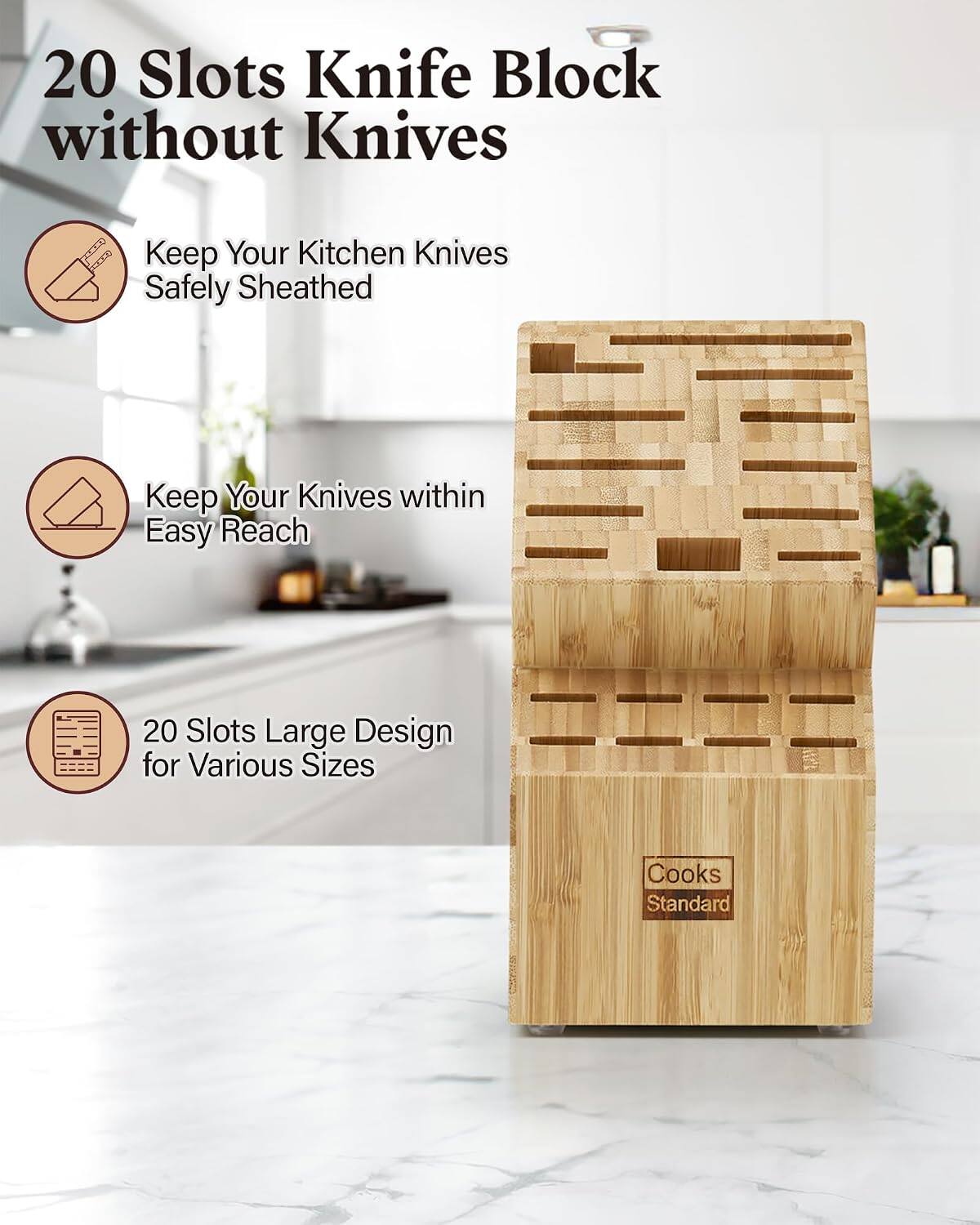 20 Slots Knife Block without Knives

Keep Your Kitchen Knives Safely Sheathed

Keep Your Knives within Easy Reach

20 Slots Large Design for Various Sizes

Cooks Standard