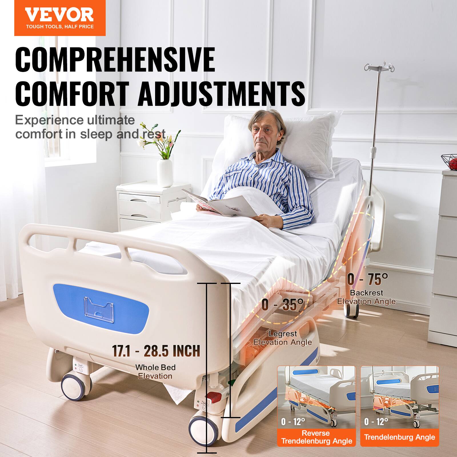 VEVOR  
TOUGH TOOLS, HALF PRICE  

COMPREHENSIVE COMFORT ADJUSTMENTS  
Experience ultimate comfort in sleep and rest  

- Backrest Elevation Angle: 0° - 75°  
- Legrest Elevation Angle: 0° - 35°  
- Whole Bed Elevation: 17.1 - 28.5 INCH  
- Reverse Trendelenburg Angle: 0° - 12°  
- Trendelenburg Angle: 0° - 12°