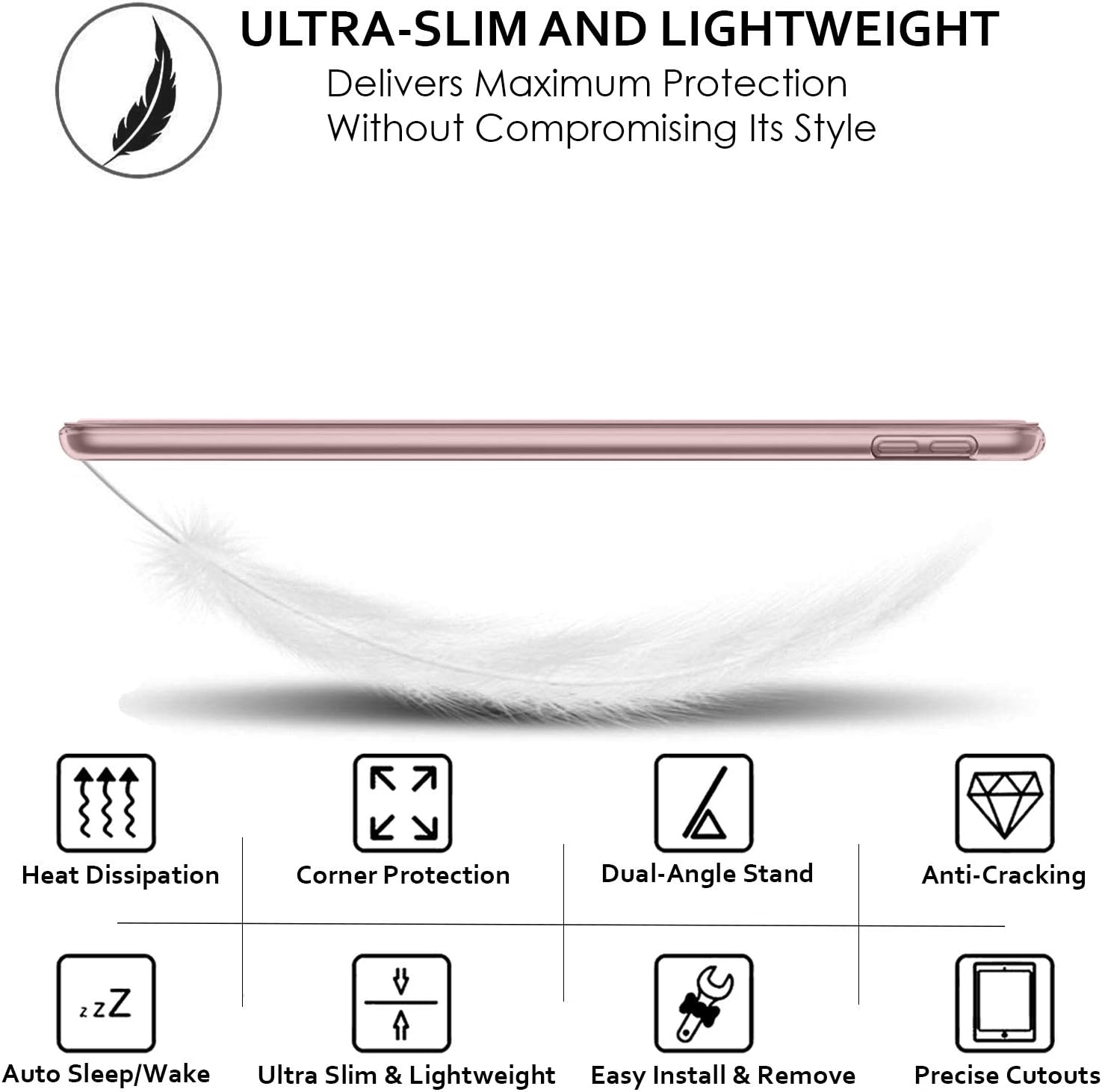 ULTRA-SLIM AND LIGHTWEIGHT  
Delivers Maximum Protection Without Compromising Its Style

- Heat Dissipation
- Corner Protection
- Dual-Angle Stand
- Anti-Cracking
- Auto Sleep/Wake
- Ultra Slim & Lightweight
- Easy Install & Remove
- Precise Cutouts