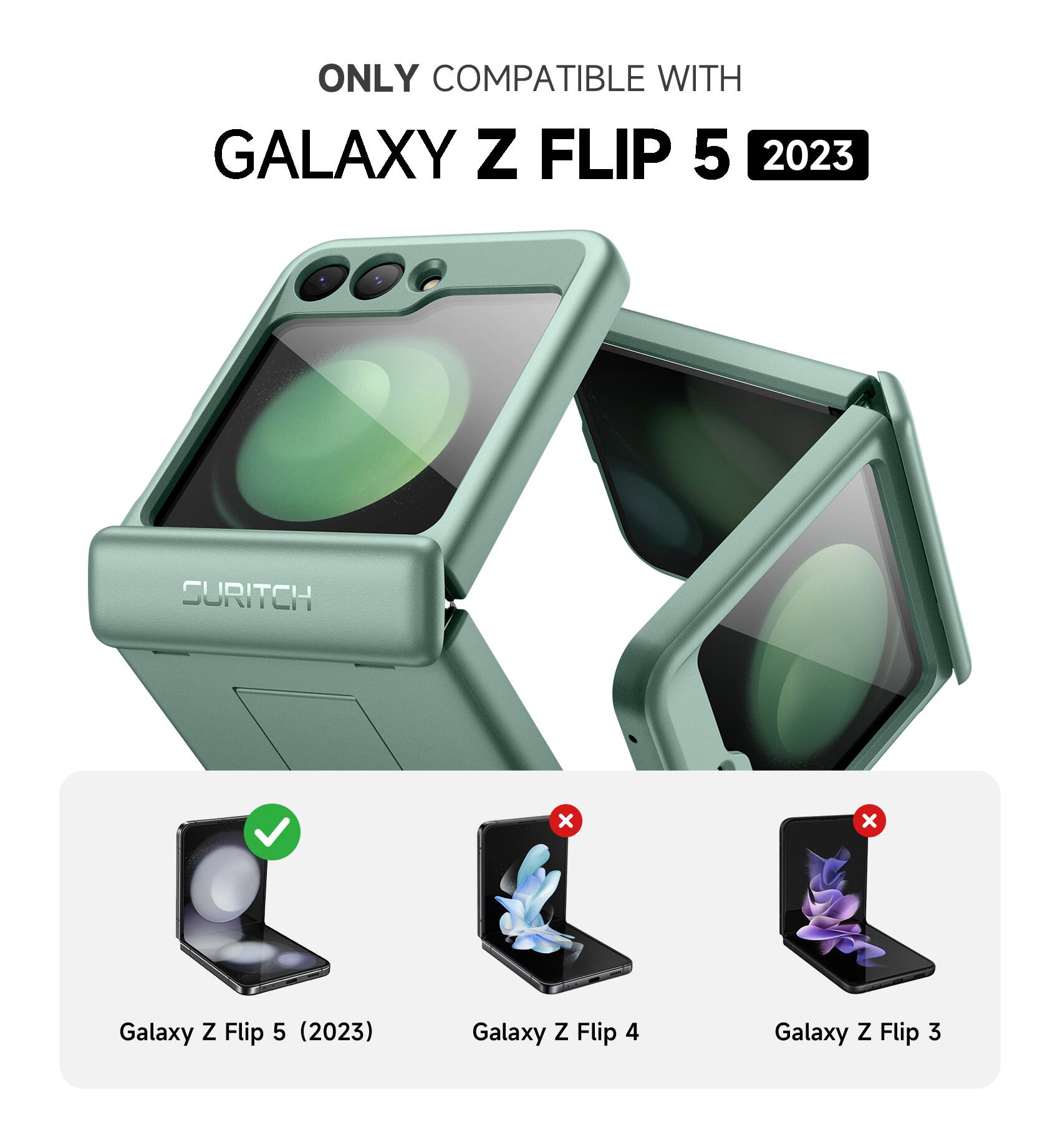 ONLY COMPATIBLE WITH  
GALAXY Z FLIP 5 2023  
SURITCH  
Galaxy Z Flip 5 (2023)  
Galaxy Z Flip 4  
Galaxy Z Flip 3