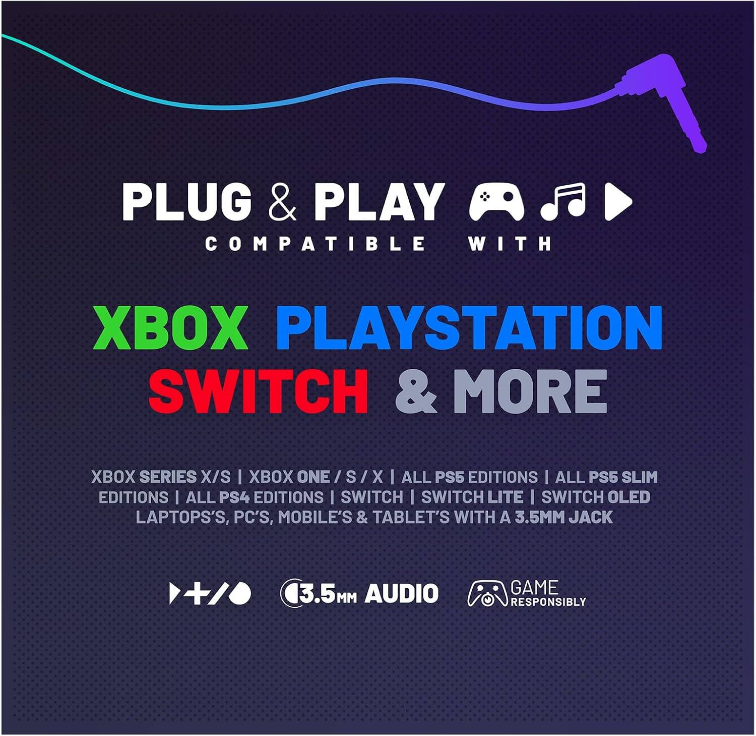 PLUG & PLAY  
COMPATIBLE WITH  

XBOX PLAYSTATION SWITCH & MORE  

XBOX SERIES X/S | XBOX ONE / S / X | ALL PS5 EDITIONS | ALL PS5 SLIM EDITIONS | ALL PS4 EDITIONS | SWITCH | SWITCH LITE | SWITCH OLED | LAPTOPS, PC'S, MOBILE'S & TABLET'S WITH A 3.5MM JACK  

3.5MM AUDIO  
GAME RESPONSIBLY