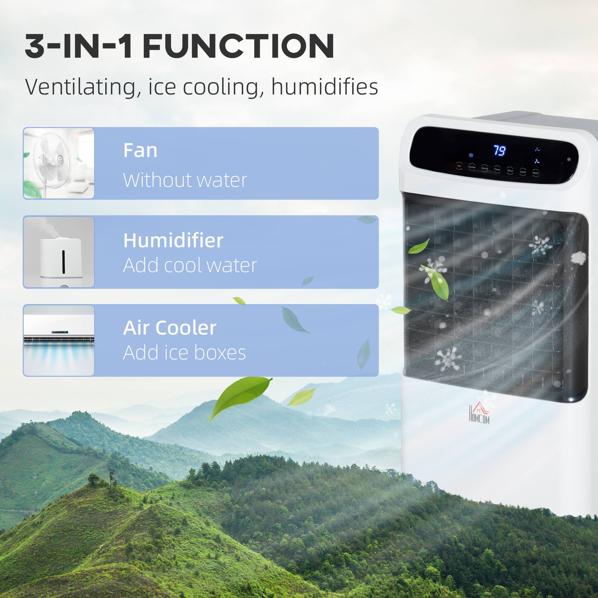 3-IN-1 FUNCTION  
Ventilating, ice cooling, humidifies

- Fan  
  Without water

- Humidifier  
  Add cool water

- Air Cooler  
  Add ice boxes