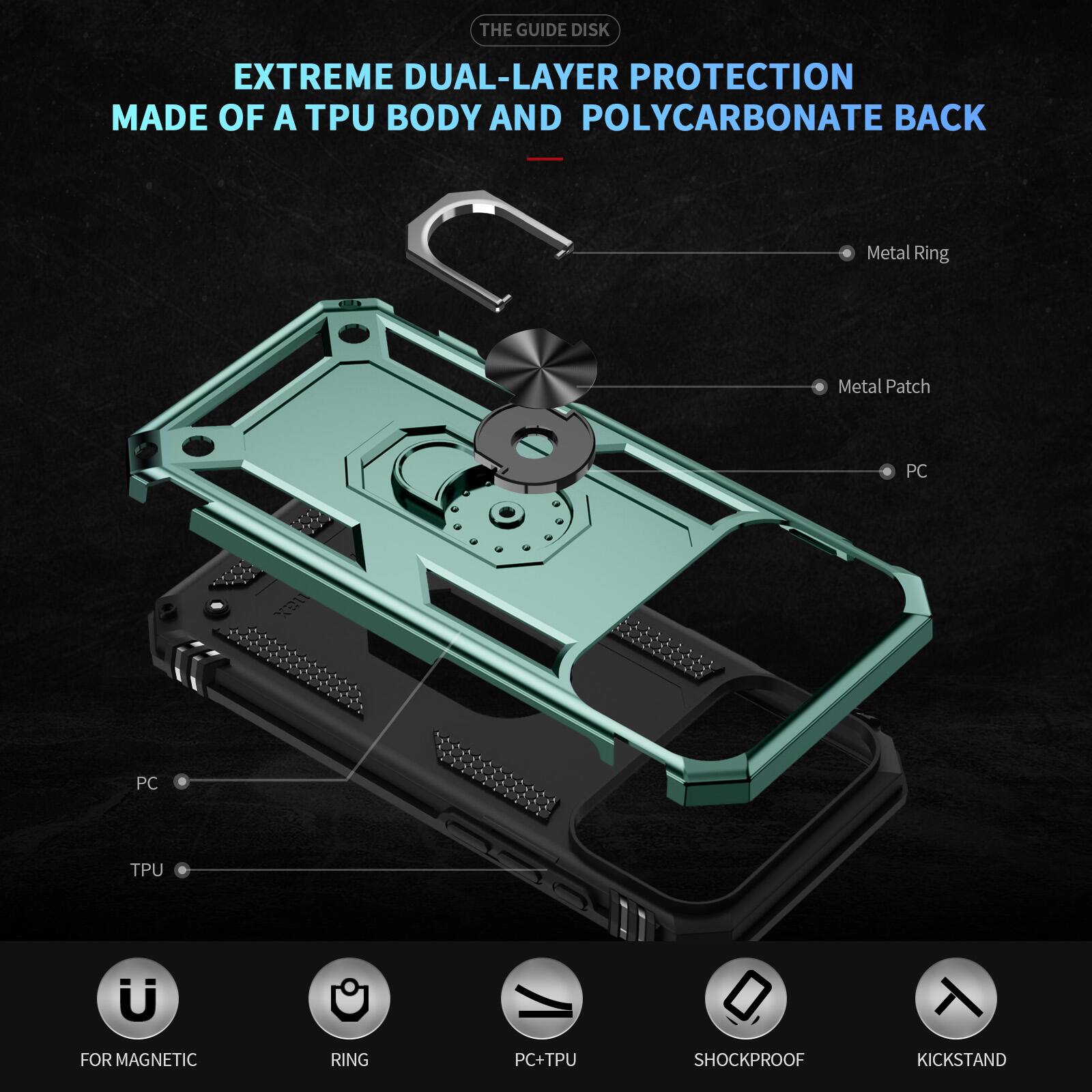 THE GUIDE DISK EXTREME DUAL-LAYER PROTECTION MADE OF A TPU BODY AND POLYCARBONATE BACK

Metal Ring
Metal Patch
PC
PC
TPU

FOR MAGNETIC
RING
PC+TPU
SHOCKPROOF
KICKSTAND