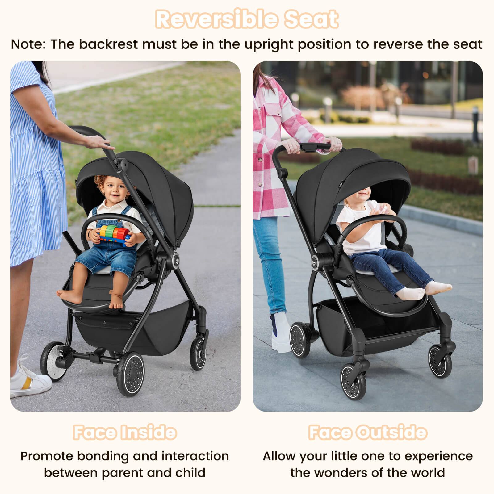 Reversible Seat

Note: The backrest must be in the upright position to reverse the seat

Face Inside
Promote bonding and interaction between parent and child

Face Outside
Allow your little one to experience the wonders of the world