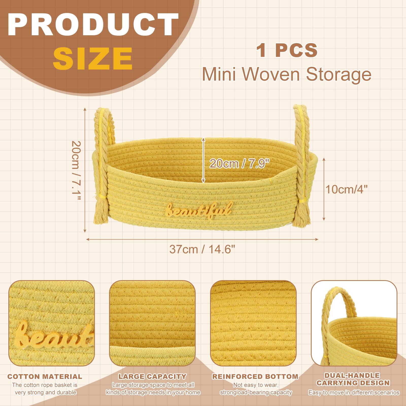 PRODUCT SIZE

1 PCS Mini Woven Storage

- 20cm / 7.9"
- 10cm / 4"
- 37cm / 14.6"

COTTON MATERIAL
The cotton rope basket is very strong and durable.

LARGE CAPACITY
Large storage space to meet all kinds of storage needs in your home.

REINFORCED BOTTOM
Not easy to wear, strong load-bearing capacity.

DUAL-HANDLE CARRYING DESIGN
Easy to move in different scenarios.