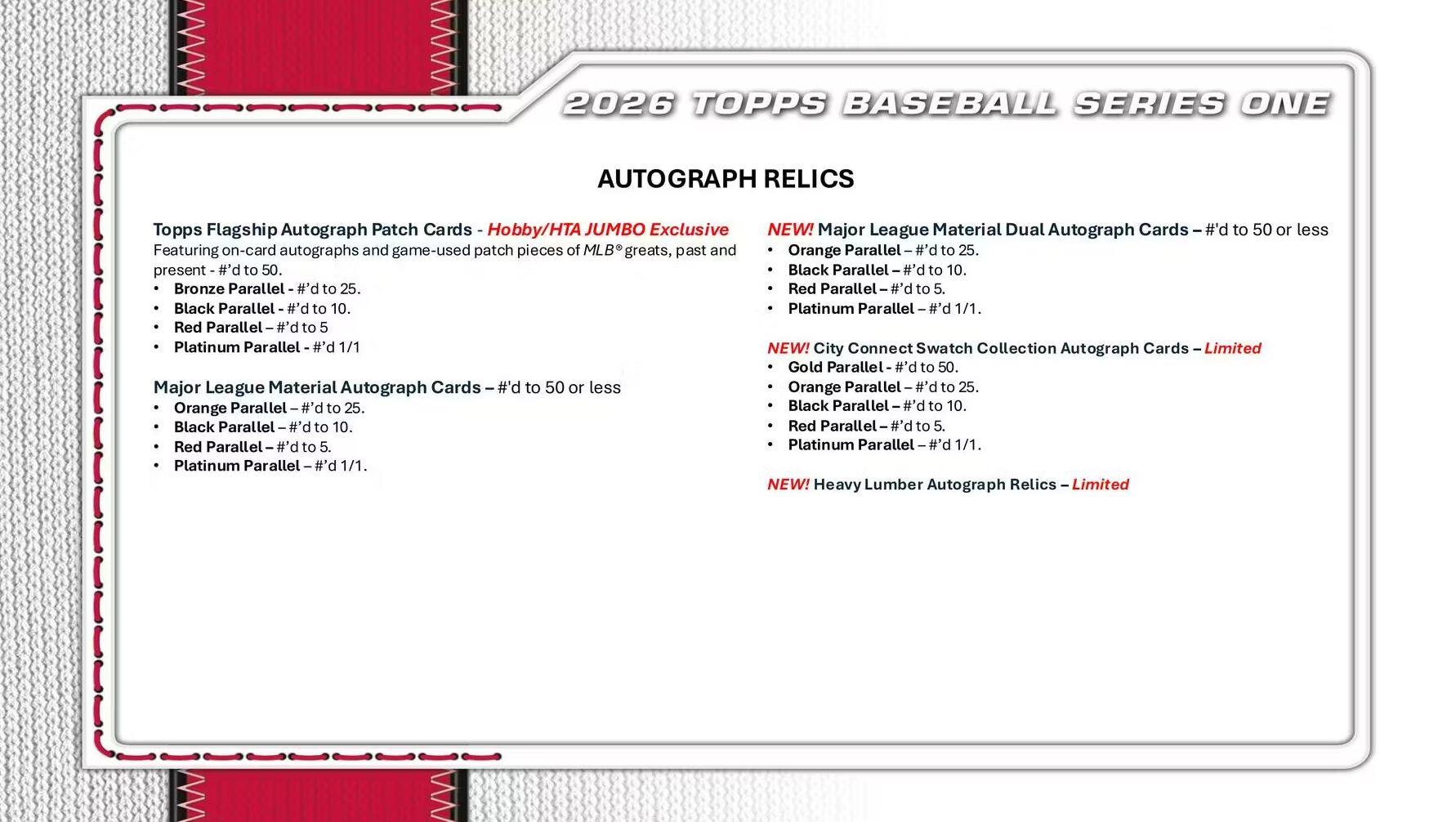 2026 TOPPS BASEBALL SERIES ONE AUTOGRAPH RELICS

Topps Flagship Autograph Patch Cards - Hobby/HTA JUMBO Exclusive  
Featuring on-card autographs and game-used patch pieces of MLB greats, past and present  
- Bronze Parallel #d to 25  
- Black Parallel #d to 10  
- Red Parallel #d to 5  
- Platinum Parallel #d 1/1  

Major League Material Autograph Cards - #d to 50 or less  
- Orange Parallel #d to 25  
- Black Parallel #d to 10  
- Red Parallel #d to 5  
- Platinum Parallel #d 1/1  

NEW! Major League Material Dual Autograph Cards - #d to 50 or less  
- Orange Parallel #d to 25  
- Black Parallel #d to 10  
- Red Parallel #d to 5  
- Platinum Parallel #d 1/1  

NEW! City Connect Swatch Collection Autograph Cards - Limited  
- Gold Parallel #d to 50  
- Orange Parallel #d to 25  
- Black Parallel #d to 10  
- Red Parallel #d to 5