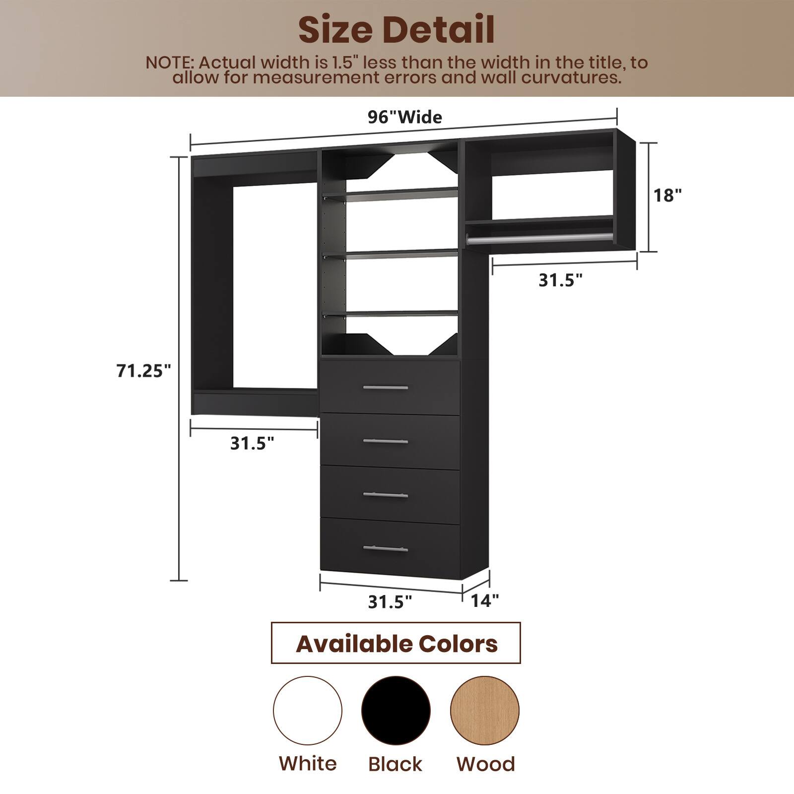 **Size Detail**

NOTE: Actual width is 1.5" less than the width in the title, to allow for measurement errors and wall curvatures.

- **96" Wide**
- **71.25"** (Height)
- **31.5"** (Depth)
- **18"** (Shelf Width)
- **31.5"** (Shelf Depth)
- **14"** (Drawer Height)

**Available Colors**

- White
- Black
- Wood