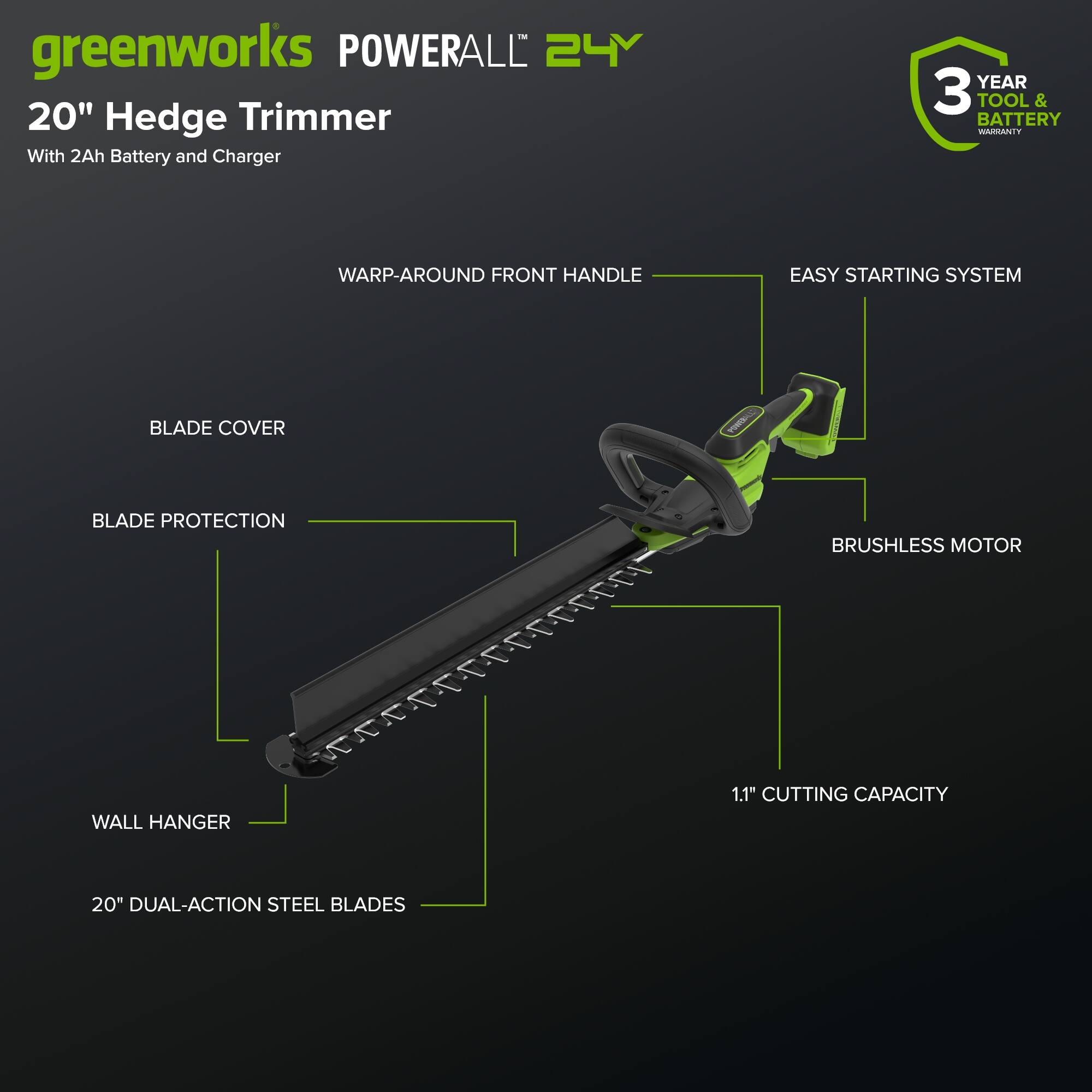 greenworks POWERALL 24Y 20" Hedge Trimmer With 2Ah Battery and Charger  
YEAR 3 TOOL & BATTERY WARRANTY  
WARP-AROUND FRONT HANDLE  
EASY STARTING SYSTEM  
BLADE COVER  
BLADE PROTECTION  
WALL HANGER  
1.1" CUTTING CAPACITY  
20" DUAL-ACTION STEEL BLADES  
BRUSHLESS MOTOR