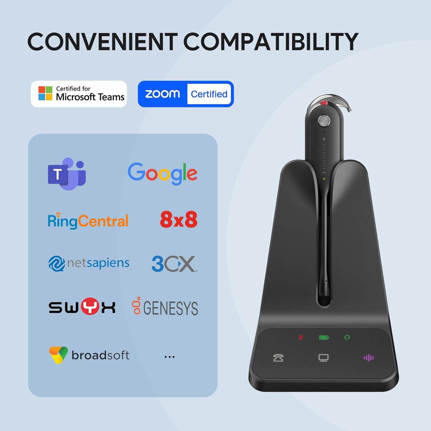 CONVENIENT COMPATIBILITY

Certified for Microsoft Teams  
zoom Certified  
Google  
RingCentral  
8x8  
netsapiens  
3CX  
SWIX  
GENESYS  
broadsoft  
...