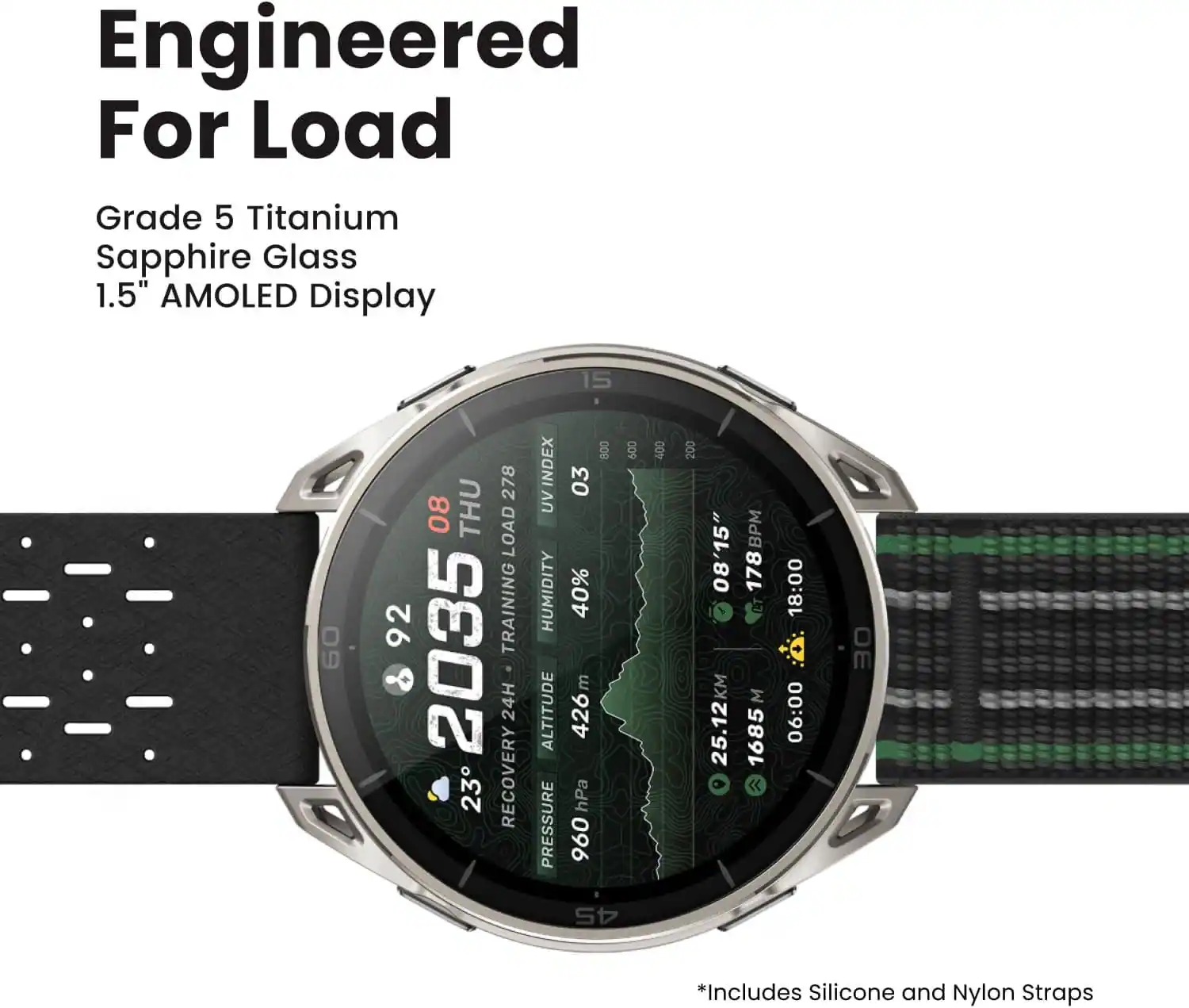 Engineered For Load  
Grade 5 Titanium Sapphire Glass  
1.5" AMOLED Display  

09 278 08 THU LOAD 92 TRAINING 2035 24H 23 RECOVERY  
800 UVINDEX 03 HUMIDITY 40% m ALTITUDE 426 hPa PRESSURE 960  
600  
400  
200 08'15" 178 BPM M 25.12KM 1685  
18:00 06:00  
OE  
45  

*Includes Silicone and Nylon Straps