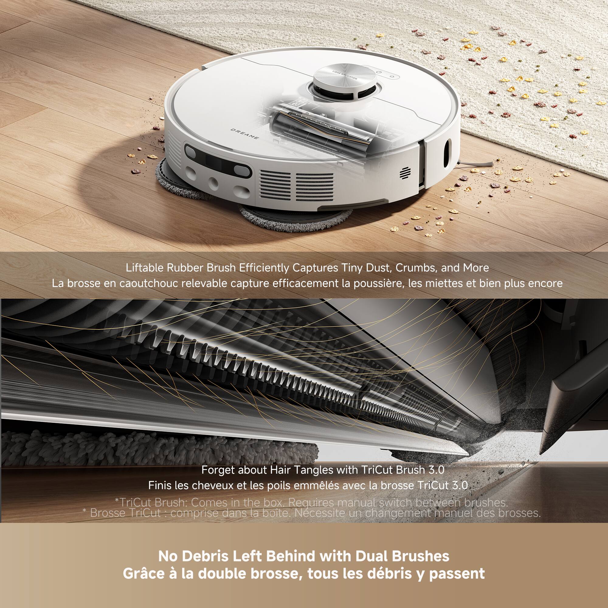 Liftable Rubber Brush Efficiently Captures Tiny Dust, Crumbs, and More  
La brosse en caoutchouc relevable capture efficacement la poussière, les miettes et bien plus encore  

Forget about Hair Tangles with TriCut Brush 3.0  
Finis les cheveux et les poils emmêlés avec la brosse TriCut 3.0  

*TriCut Brush: Comes in the box. Requires manual switch between brushes.  
Brosse TriCut - comprise dans la boîte. Nécessite un changement manuel des brosses.  

No Debris Left Behind with Dual Brushes  
Grâce à la double brosse, tous les débris y passent