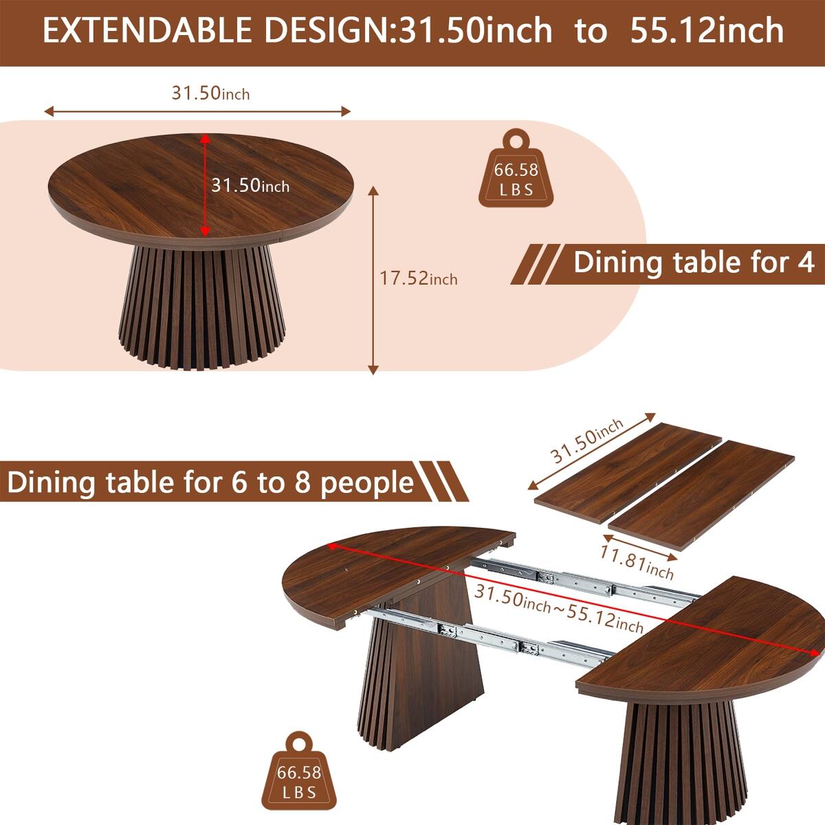 EXTENDABLE DESIGN: 31.50inch to 55.12inch

31.50inch
31.50inch
66.58 LBS
17.52inch
Dining table for 4

31.50inch Dining table for 6 to 8 people 11.81inch 31.50inch~55.12inch
66.58 LBS