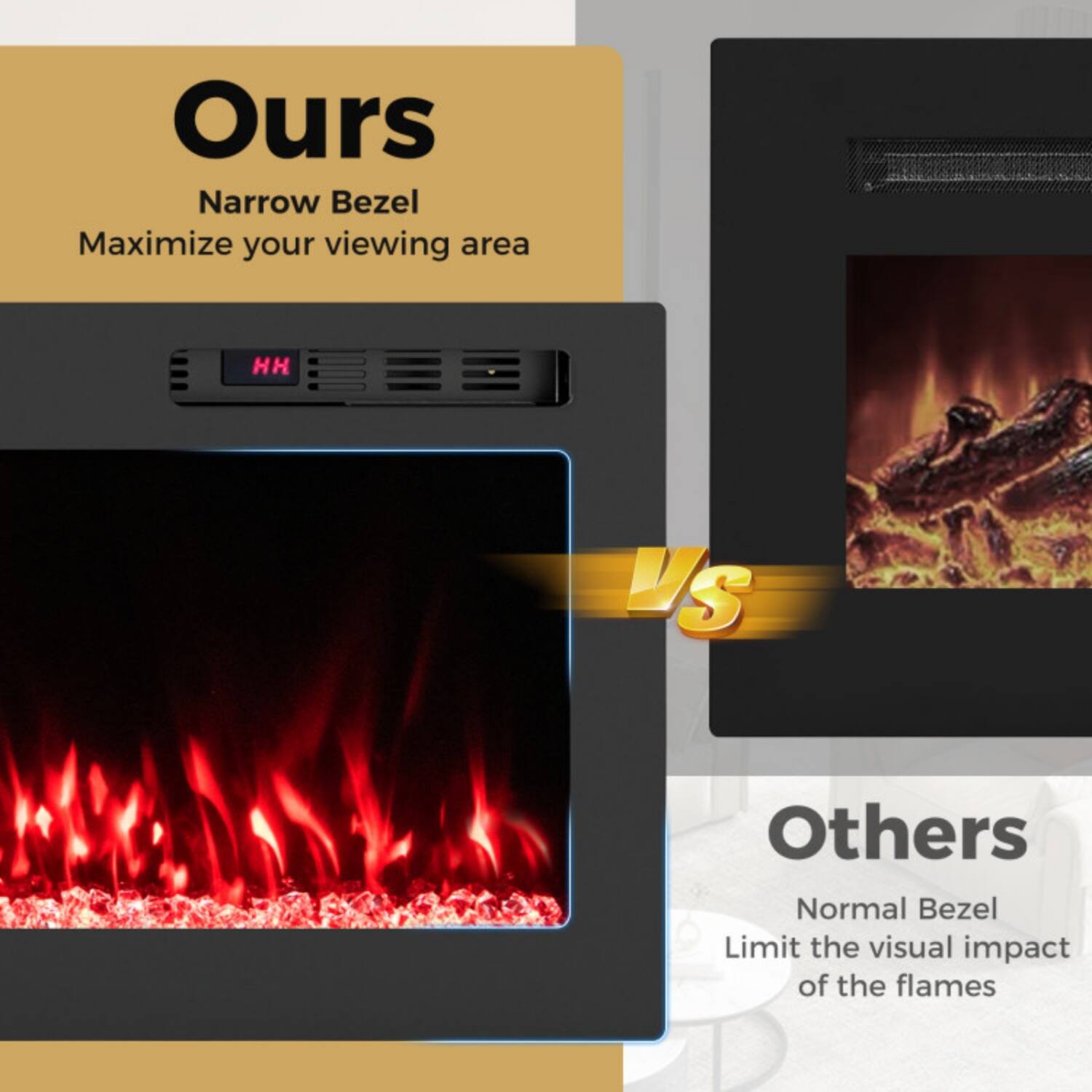 Ours  
Narrow Bezel  
Maximize your viewing area  

VS  

Others  
Normal Bezel  
Limit the visual impact of the flames