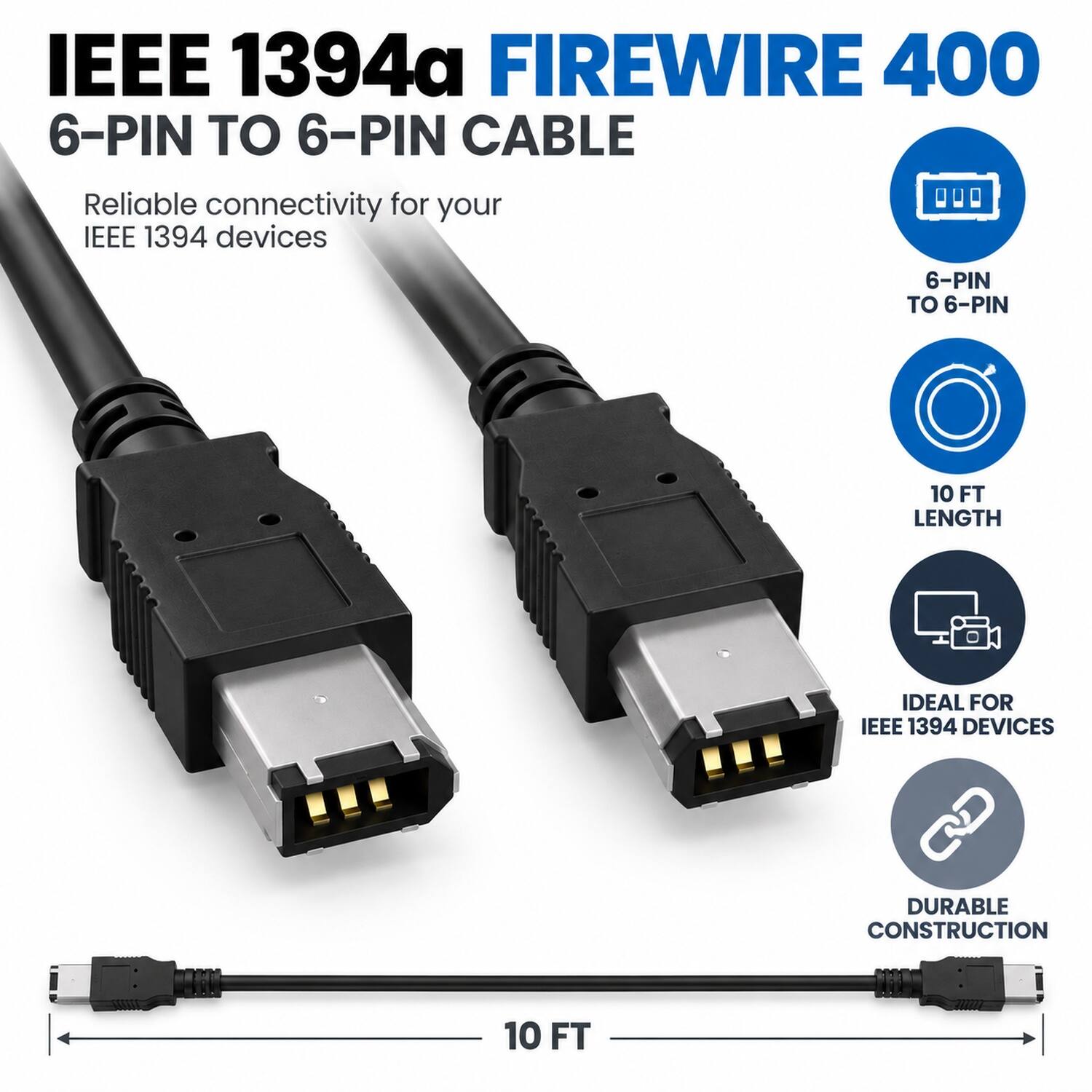 IEEE 1394a FIREWIRE 400  
6-PIN TO 6-PIN CABLE  
Reliable connectivity for your IEEE 1394 devices  

6-PIN TO 6-PIN  
10 FT LENGTH  
IDEAL FOR IEEE 1394 DEVICES  
DURABLE CONSTRUCTION  
10 FT