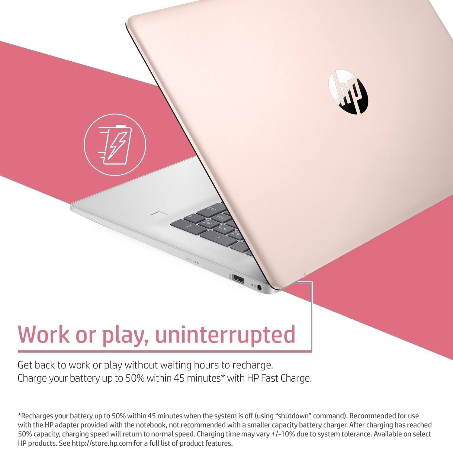 **Work or play, uninterrupted**

Get back to work or play without waiting hours to recharge. Charge your battery up to 50% within 45 minutes* with HP Fast Charge.

*Recharges your battery up to 50% within 45 minutes when the system is off (using "shutdown" command). Recommended for use with the HP adapter provided with the notebook, not recommended with a smaller capacity battery charger. After charging has reached 50% capacity, charging speed will return to normal speed. Charging time may vary +/-10% due to system tolerance. Available on select HP products. See http://store.hp.com for a full list of product features.