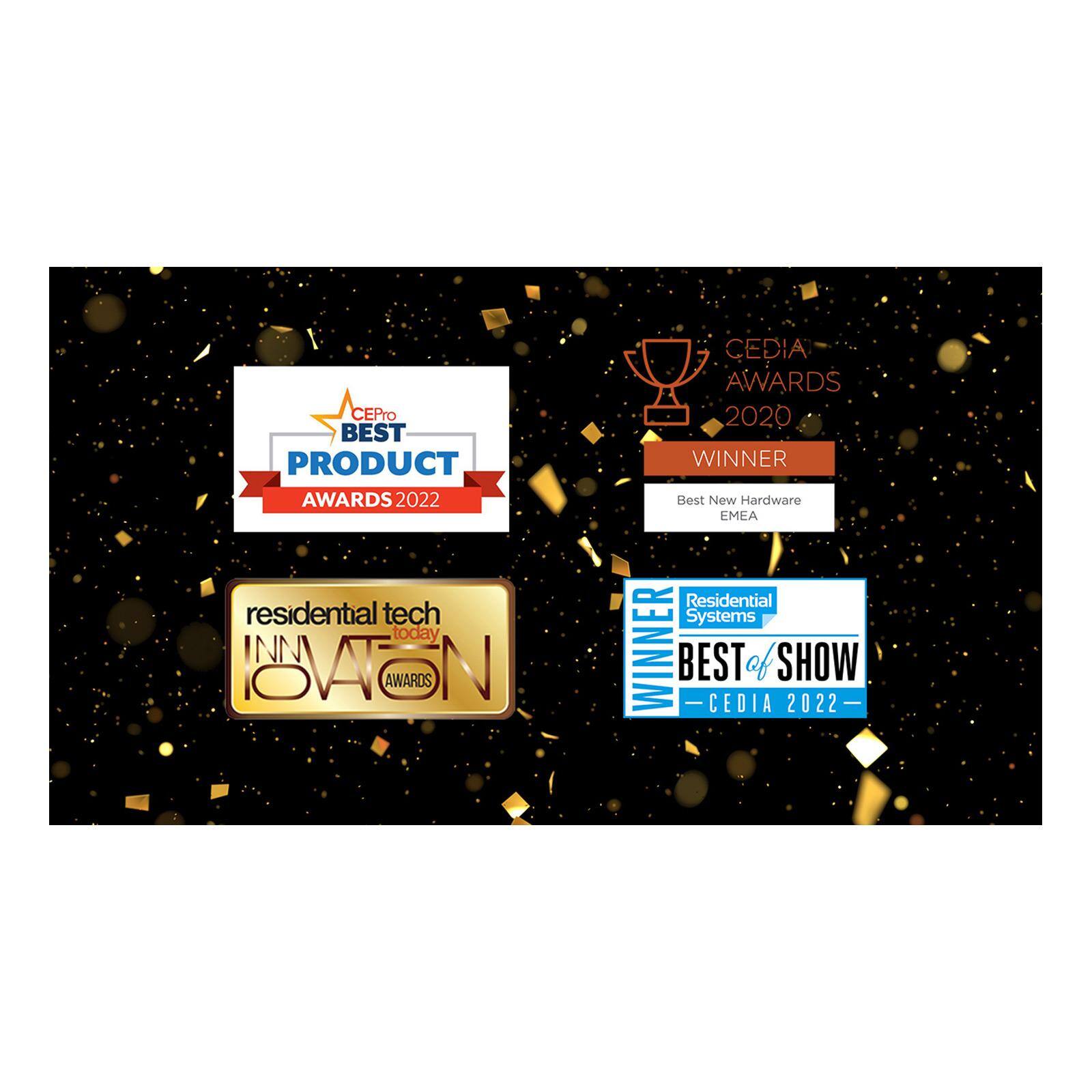 CEPro BEST PRODUCT AWARDS 2022  
residential tech today INNOVATION AWARDS  
CEDIA AWARDS 2020 WINNER Best New Hardware EMEA  
Residential Systems WINNER BEST OF SHOW CEDIA 2022