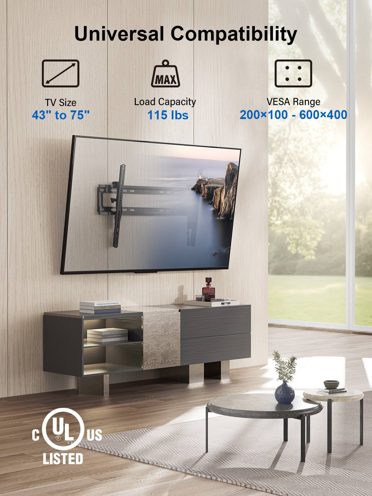 Universal Compatibility

TV Size  
43" to 75"

Load Capacity  
115 lbs

VESA Range  
200x100 - 600x400

CRILS D. - 020 C UL US LISTED