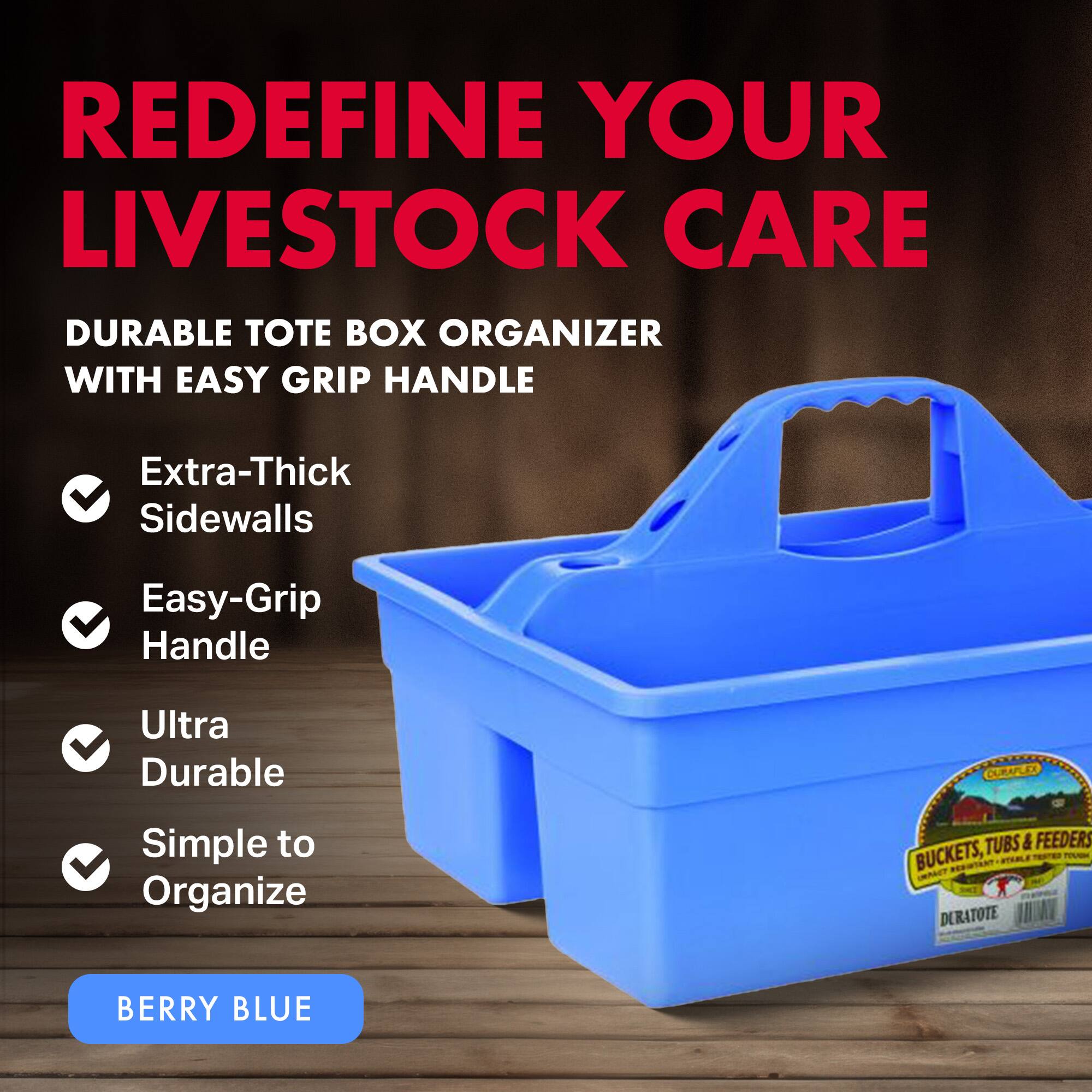 REDEFINE YOUR LIVESTOCK CARE

DURABLE TOTE BOX ORGANIZER WITH EASY GRIP HANDLE

- Extra-Thick Sidewalls
- Easy-Grip Handle
- Ultra Durable
- Simple to Organize

BERRY BLUE
