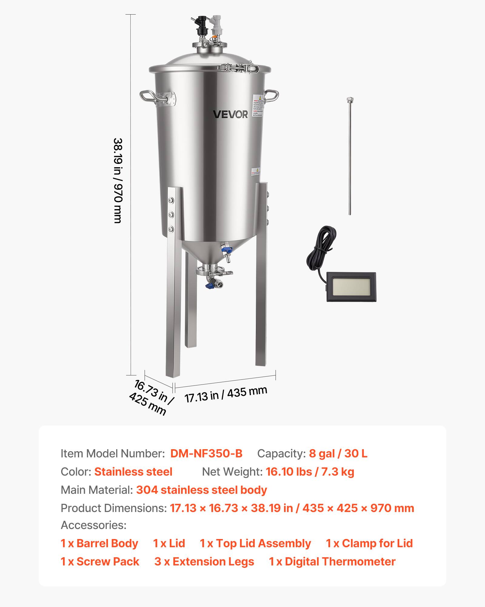 SNO VEVOR 38.19 in / 970 mm 16.73 mm in 17.13 in I 435 425 I mm

Item Model Number: DM-NF350-B  
Capacity: 8 gal / 30 L  
Color: Stainless steel  
Net Weight: 16.10 lbs / 7.3 kg  
Main Material: 304 stainless steel body  
Product Dimensions: 17.13 x 16.73 x 38.19 in / 435 x 425 x 970 mm  
Accessories:  
1 x Barrel Body  
1 x Lid  
1 x Top Lid Assembly  
1 x Clamp for Lid  
1 x Screw Pack  
3 x Extension Legs  
1 x Digital Thermometer
