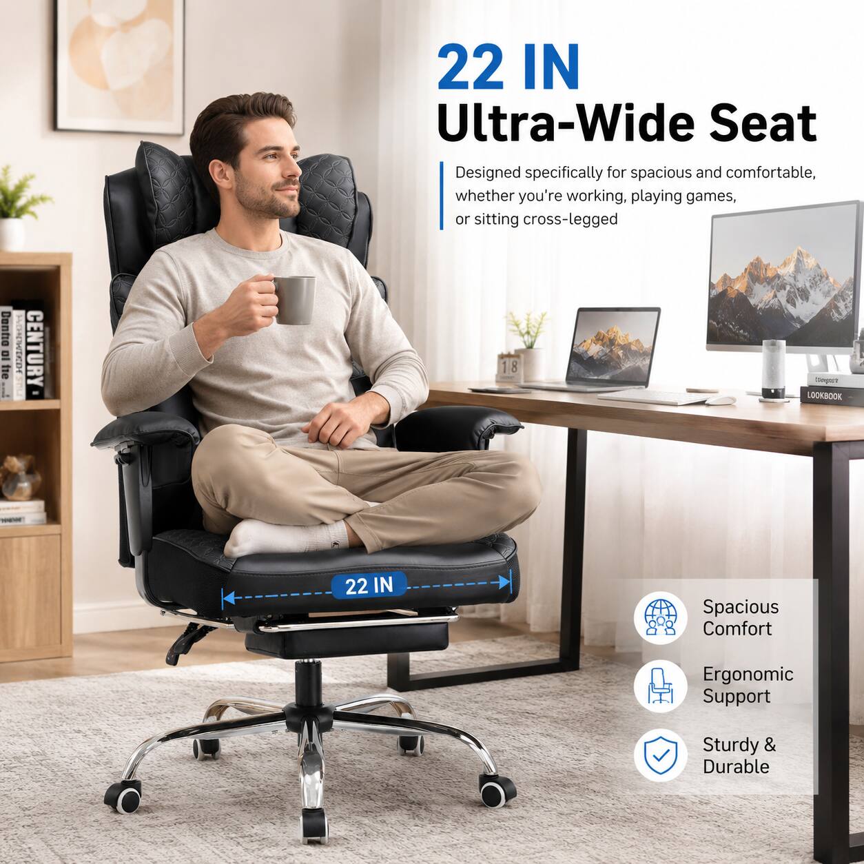 22 IN Ultra-Wide Seat  
Designed specifically for spacious and comfortable, whether you're working, playing games, or sitting cross-legged  

22 IN Spacious Comfort  
Ergonomic Support  
Sturdy & Durable