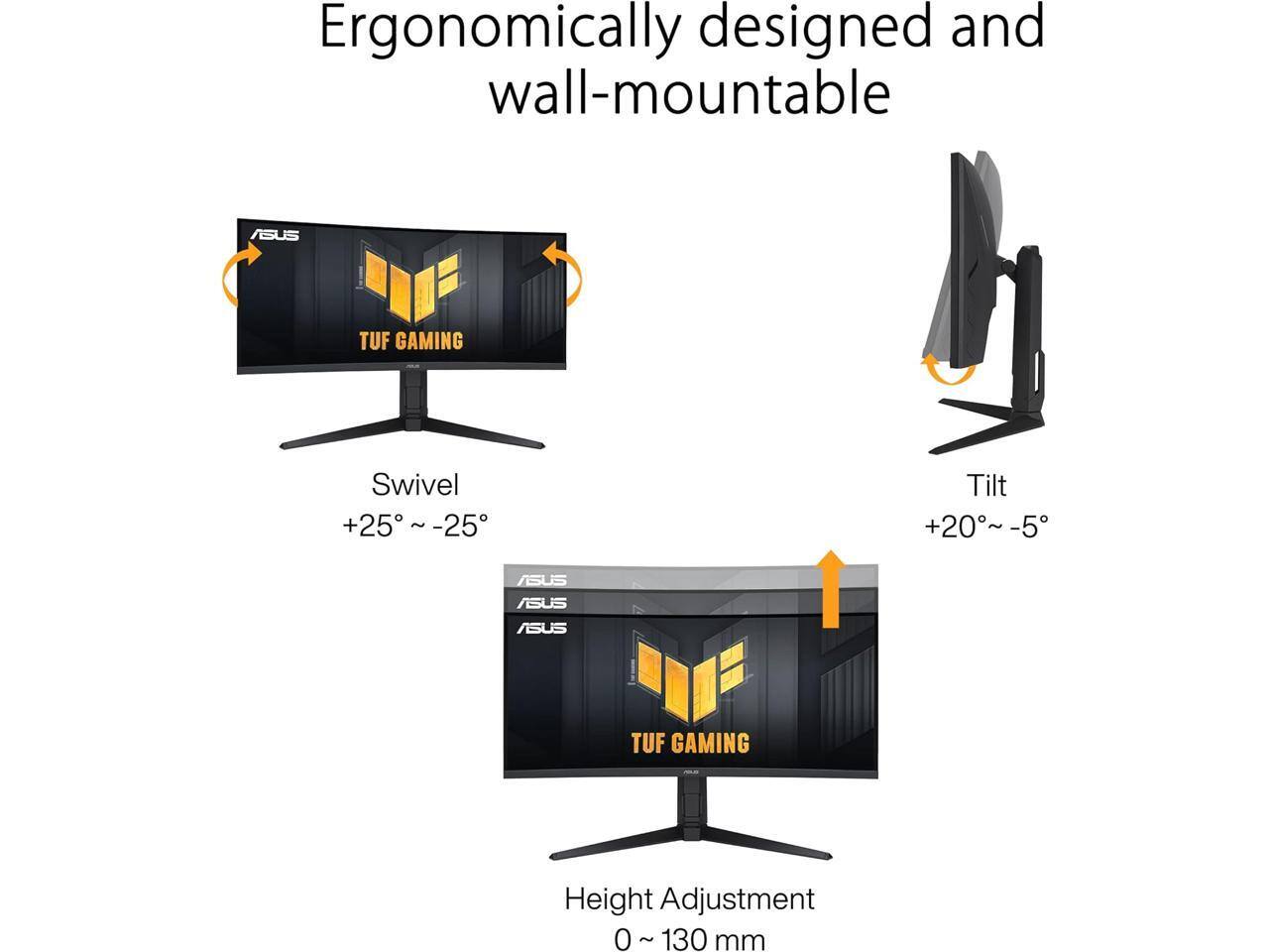 Ergonomically designed and wall-mountable ASUS TUF GAMING Swivel +25° ~ -25° Tilt +20°~-5° ASUS TUF GAMING Height Adjustment 0 ~ 130 mm