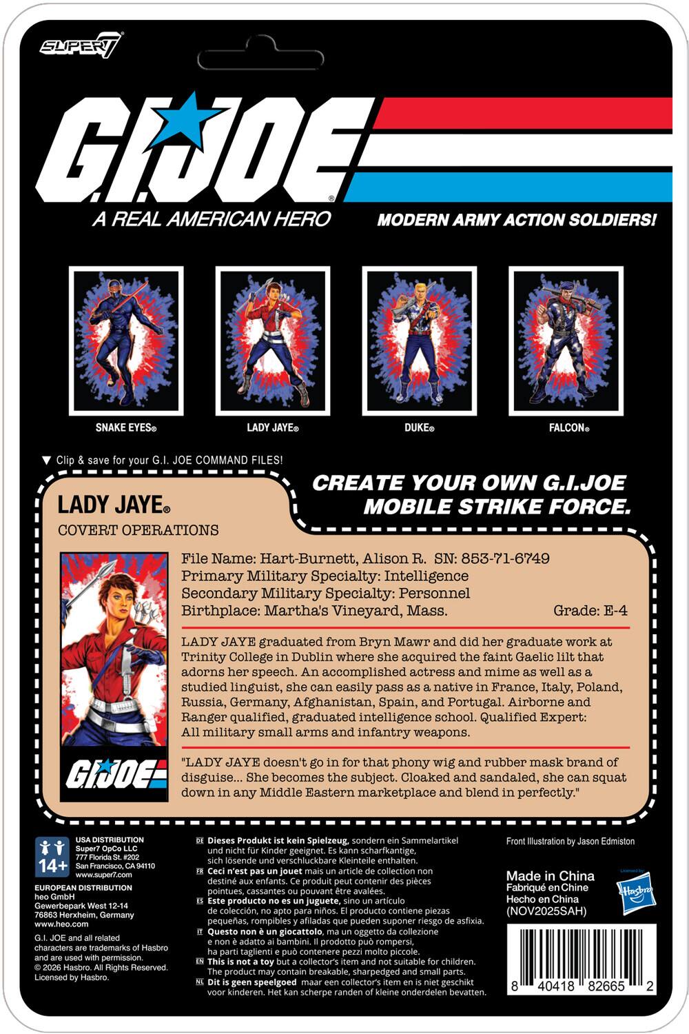 SUPER G.I. JOE A REAL AMERICAN HERO MODERN ARMY ACTION SOLDIERS! SNAKE EYES JAYE DUKE FALCON COMMAND FILES! CREATE YOUR OWN G.I. JOE LADY JAYE MOBILE STRIKE FORCE. COVERT OPERATIONS

File Name: Hart-Burnett, Alison R. SN: 853-71-6749
Primary Military Specialty: Intelligence
Secondary Military Specialty: Personnel
Birthplace: Martha's Vineyard, Mass.
Grade: E-4

LADY JAYE graduated from Bryn Mawr and did her graduate work at Trinity College in Dublin where she acquired the faint Gaelic lilt that adorns her speech. An accomplished actress and mime as well as a studied linguist, she can easily pass as a native in France, Italy, Poland, Russia, Germany, Afghanistan, Spain, and Portugal. Airborne and Ranger qualified, graduated intelligence school. Qualified Expert: All military small arms and infantry weapons.

"LADY JAYE doesn't go in for that phony wig and rubber mask brand of disguise... She becomes the subject. Cloaked and sandaled, she can squat down in any Middle Eastern marketplace and blend