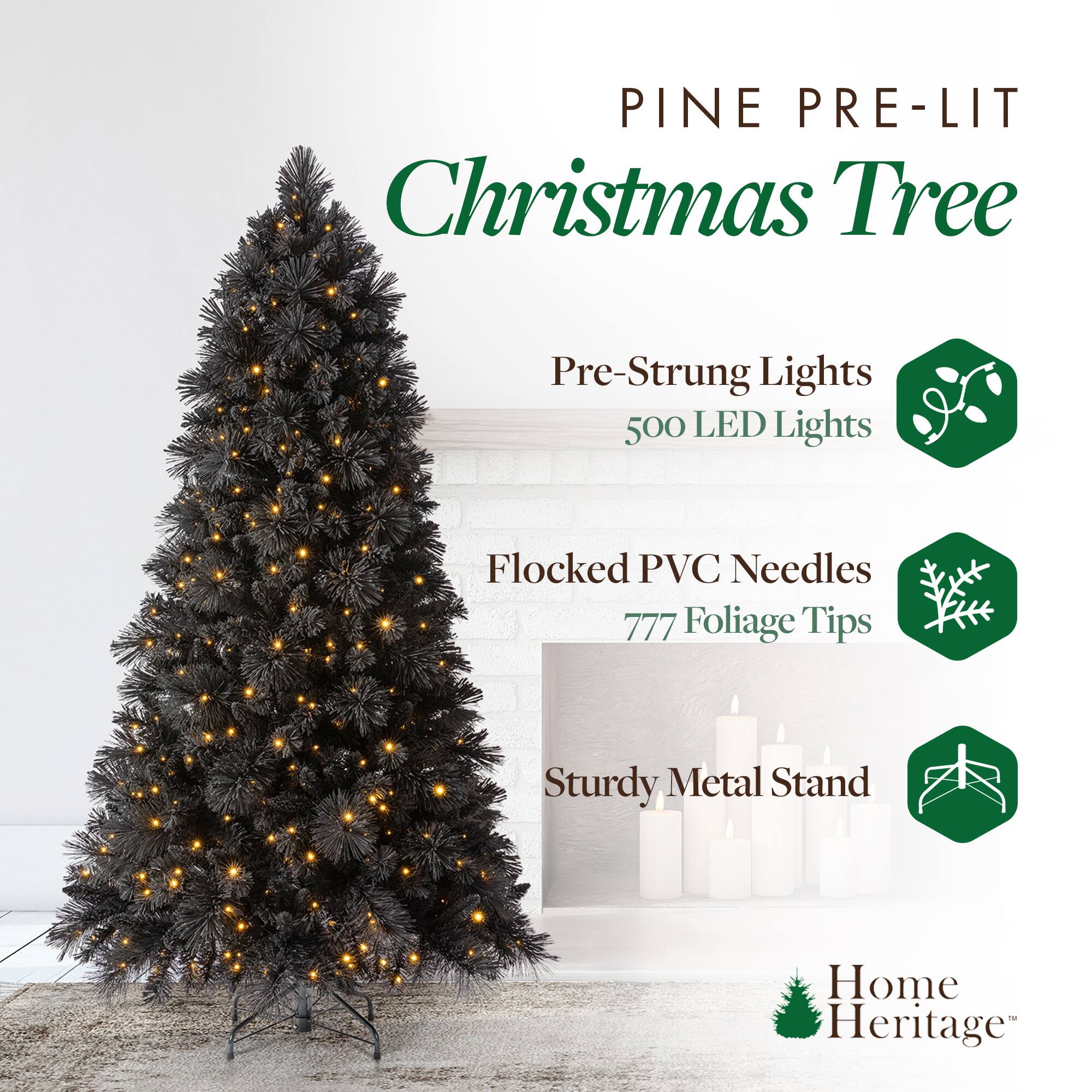 PINE PRE-LIT Christmas Tree

- Pre-Strung Lights
  - 500 LED Lights

- Flocked PVC Needles
  - 777 Foliage Tips

- Sturdy Metal Stand

Home Heritage™